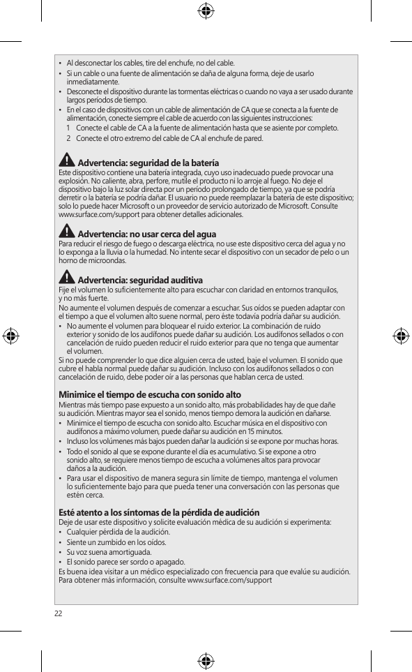 22 Advertencia: esté atento a su entornoPara reducir el riesgo potencial de lesiones debido a distracciones mientras usa este  dispositivo, tenga cuidado y esté atento mientras conduce, anda en bicicleta o camina. No se recomienda el uso de este dispositivo solo o con audífonos (aunque se use en un solo oído) mientras conduce un vehículo o anda en bicicleta; además, es ilegal en algunas áreas. Revise y respete las leyes y regulaciones sobre el uso de dispositivos móviles en las áreas donde conduce o anda en bicicleta. El uso de un dispositivo móvil durante estas actividades puede  ser un factor de distracción. Preste total atención al hacerlo y al camino. Siempre mantenga  el volumen lo sucientemente bajo para escuchar a las personas que conversan y los sonidos que podrían indicar peligro, como las alarmas de incendio. Advertencia: evite la bolsa de aireEn los vehículos equipados con bolsas de aire, no coloque el dispositivo u otros objetos cerca de las bolsas de aire. Si se abre una bolsa de aire, los objetos puestos sobre la bolsa de aire o cerca de esta podrían provocar lesiones personales graves o incluso la muerte. Advertencia: crisis de fotosensibilidadUn porcentaje muy pequeño de personas pueden experimentar una crisis si se exponen a determinadas imágenes visuales, incluidas luces o patrones parpadeantes que pueden aparecer en los videojuegos. Incluso las personas sin antecedentes de crisis o epilepsia pueden tener una afección no diagnosticada que puede provocar estas &quot;crisis epilépticas de fotosensibilidad&quot; mientras miran videojuegos.Estas crisis pueden tener una variedad de síntomas, entre ellos dolores de cabeza leves, visión alterada, tic en el ojo o el rostro, movimiento o temblor de los brazos o las piernas, desorientación, confusión o pérdida momentánea de la conciencia.Las crisis también provocan la pérdida de conciencia o convulsiones que pueden causar lesiones al caerse o golpearse con objetos cercanos.Deje inmediatamente de jugar y consulte a un médico si experimenta alguno de estos síntomas. Los padres deben vigilar a sus hijos o preguntarles por estos síntomas; es más probable que los niños o los adolescentes sufran estas crisis en comparación con los adultos. El riesgo de crisis epilépticas de fotosensibilidad se puede reducir al tomar las siguientes precauciones:•  Sentarse alejado de la pantalla de video.•  Usar una pantalla de video más pequeña.•  Jugar en una habitación bien iluminada.•  No jugar si se está somnoliento o fatigado.Si usted o alguno de sus parientes tiene antecedentes de crisis o epilepsia, consulte a un médico antes de jugar. Advertencia: vidrio de la pantalla táctilLa pantalla táctil de este dispositivo está hecha de vidrio. El vidrio se puede romper si el dispositivo se cae sobre una supercie dura o recibe un impacto signicativo. Para reducir el riesgo de cortes si el vidrio se astilla o agrieta, no lo toque ni intente retirar el vidrio roto. El vidrio agrietado o astillado debido al mal uso o uso inadecuado no está cubierto por la garantía limitada del producto. Advertencia: peligro de asxiaEs posible que este dispositivo contenga piezas pequeñas que podrían ser un peligro de asxia para menores de 3 años. Mantenga las piezas pequeñas alejadas de los niños.  Advertencia: aviso de seguridad sobre celdas tipo monedaMANTENER FUERA DEL ALCANCE DE LOS NIÑOS.  NO INGERIR LA BATERÍA, PELIGRO DE QUEMADURA QUÍMICA.   Este producto puede contener baterías de celdas tipo moneda/botón. Si una batería de celdas tipo moneda/botón se traga, puede provocar quemaduras internas graves y la perforación del tejido blando en solo 2 horas, lo que puede ocasionar graves lesiones o la muerte. Mantenga las baterías nuevas y usadas lejos de los niños. Si el compartimiento de la batería no se cierra de forma segura, deje de usar el producto y manténgalo alejado de los niños. Si cree que alguien se tragó las baterías o se insertaron en alguna parte del cuerpo, busque atención médica de inmediato. Las baterías tipo moneda/botón se deben extraer de inmediato si se tragan.•  Al desconectar los cables, tire del enchufe, no del cable.•  Si un cable o una fuente de alimentación se daña de alguna forma, deje de usarlo inmediatamente. •  Desconecte el dispositivo durante las tormentas eléctricas o cuando no vaya a ser usado durante largos períodos de tiempo.•  En el caso de dispositivos con un cable de alimentación de CA que se conecta a la fuente de alimentación, conecte siempre el cable de acuerdo con las siguientes instrucciones:1   Conecte el cable de CA a la fuente de alimentación hasta que se asiente por completo.2   Conecte el otro extremo del cable de CA al enchufe de pared. Advertencia: seguridad de la bateríaEste dispositivo contiene una batería integrada, cuyo uso inadecuado puede provocar una explosión. No caliente, abra, perfore, mutile el producto ni lo arroje al fuego. No deje el dispositivo bajo la luz solar directa por un período prolongado de tiempo, ya que se podría derretir o la batería se podría dañar. El usuario no puede reemplazar la batería de este dispositivo; solo lo puede hacer Microsoft o un proveedor de servicio autorizado de Microsoft. Consulte  www.surface.com/support para obtener detalles adicionales. Advertencia: no usar cerca del aguaPara reducir el riesgo de fuego o descarga eléctrica, no use este dispositivo cerca del agua y no lo exponga a la lluvia o la humedad. No intente secar el dispositivo con un secador de pelo o un horno de microondas. Advertencia: seguridad auditivaFije el volumen lo sucientemente alto para escuchar con claridad en entornos tranquilos,  y no más fuerte.No aumente el volumen después de comenzar a escuchar. Sus oídos se pueden adaptar con  el tiempo a que el volumen alto suene normal, pero éste todavía podría dañar su audición.•  No aumente el volumen para bloquear el ruido exterior. La combinación de ruido  exterior y sonido de los audífonos puede dañar su audición. Los audífonos sellados o con cancelación de ruido pueden reducir el ruido exterior para que no tenga que aumentar  el volumen.Si no puede comprender lo que dice alguien cerca de usted, baje el volumen. El sonido que  cubre el habla normal puede dañar su audición. Incluso con los audífonos sellados o con cancelación de ruido, debe poder oír a las personas que hablan cerca de usted.Minimice el tiempo de escucha con sonido altoMientras más tiempo pase expuesto a un sonido alto, más probabilidades hay de que dañe  su audición. Mientras mayor sea el sonido, menos tiempo demora la audición en dañarse.•  Minimice el tiempo de escucha con sonido alto. Escuchar música en el dispositivo con audífonos a máximo volumen, puede dañar su audición en 15 minutos.•  Incluso los volúmenes más bajos pueden dañar la audición si se expone por muchas horas.•  Todo el sonido al que se expone durante el día es acumulativo. Si se expone a otro  sonido alto, se requiere menos tiempo de escucha a volúmenes altos para provocar  daños a la audición.•  Para usar el dispositivo de manera segura sin límite de tiempo, mantenga el volumen  lo sucientemente bajo para que pueda tener una conversación con las personas que estén cerca.Esté atento a los síntomas de la pérdida de audiciónDeje de usar este dispositivo y solicite evaluación médica de su audición si experimenta:•  Cualquier pérdida de la audición.•  Siente un zumbido en los oídos.•  Su voz suena amortiguada.•  El sonido parece ser sordo o apagado.Es buena idea visitar a un médico especializado con frecuencia para que evalúe su audición. Para obtener más información, consulte www.surface.com/support