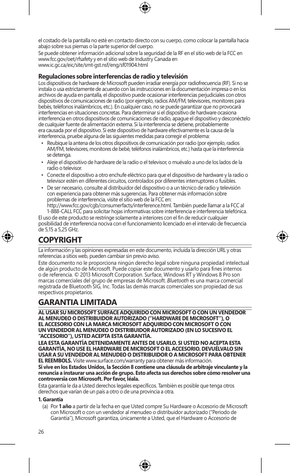 26el costado de la pantalla no esté en contacto directo con su cuerpo, como colocar la pantalla hacia abajo sobre sus piernas o la parte superior del cuerpo. Se puede obtener información adicional sobre la seguridad de la RF en el sitio web de la FCC en  www.fcc.gov/oet/rfsafety y en el sitio web de Industry Canada en  www.ic.gc.ca/eic/site/smt-gst.nsf/eng/sf01904.htmlRegulaciones sobre interferencias de radio y televisiónLos dispositivos de hardware de Microsoft pueden irradiar energía por radiofrecuencia (RF). Si no se instala o usa estrictamente de acuerdo con las instrucciones en la documentación impresa o en los archivos de ayuda en pantalla, el dispositivo puede ocasionar interferencias perjudiciales con otros dispositivos de comunicaciones de radio (por ejemplo, radios AM/FM, televisores, monitores para bebés, teléfonos inalámbricos, etc.). En cualquier caso, no se puede garantizar que no provocará interferencias en situaciones concretas. Para determinar si el dispositivo de hardware ocasiona interferencia en otros dispositivos de comunicaciones de radio, apague el dispositivo y desconéctelo de cualquier fuente de alimentación externa. Si la interferencia se detiene, probablemente era causada por el dispositivo. Si este dispositivo de hardware efectivamente es la causa de la interferencia, pruebe alguna de las siguientes medidas para corregir el problema:•  Reubique la antena de los otros dispositivos de comunicación por radio (por ejemplo, radios AM/FM, televisores, monitores de bebé, teléfonos inalámbricos, etc.) hasta que la interferencia se detenga. •  Aleje el dispositivo de hardware de la radio o el televisor, o muévalo a uno de los lados de la radio o televisor. •  Conecte el dispositivo a otro enchufe eléctrico para que el dispositivo de hardware y la radio o televisor estén en diferentes circuitos, controlados por diferentes interruptores o fusibles. •  De ser necesario, consulte al distribuidor del dispositivo o a un técnico de radio y televisión  con experiencia para obtener más sugerencias. Para obtener más información sobre  problemas de interferencia, visite el sitio web de la FCC en:  http://www.fcc.gov/cgb/consumerfacts/interference.html. También puede llamar a la FCC al 1-888-CALL FCC para solicitar hojas informativas sobre interferencia e interferencia telefónica. El uso de este producto se restringe solamente a interiores con el n de reducir cualquier posibilidad de interferencia nociva con el funcionamiento licenciado en el intervalo de frecuencia de 5,15 a 5,25 GHz.COPYRIGHTLa información y las opiniones expresadas en este documento, incluida la dirección URL y otras referencias a sitios web, pueden cambiar sin previo aviso.Este documento no le proporciona ningún derecho legal sobre ninguna propiedad intelectual de algún producto de Microsoft. Puede copiar este documento y usarlo para nes internos o de referencia. © 2013 Microsoft Corporation. Surface, Windows RT y Windows 8 Pro son marcas comerciales del grupo de empresas de Microsoft. Bluetooth es una marca comercial registrada de Bluetooth SIG, Inc. Todas las demás marcas comerciales son propiedad de sus respectivos propietarios.GARANTIA LIMITADA  AL USAR SU MICROSOFT SURFACE ADQUIRIDO CON MICROSOFT O CON UN VENDEDOR AL MENUDEO O DISTRIBUIDOR AUTORIZADO (“HARDWARE DE MICROSOFT”), O EL ACCESORIO CON LA MARCA MICROSOFT ADQUIRIDO CON MICROSOFT O CON UN VENDEDOR AL MENUDEO O DISTRIBUIDOR AUTORIZADO (EN LO SUCESIVO EL “ACCESORIO”), USTED ACEPTA ESTA GARANTÍA.LEA ESTA GARANTÍA DETENIDAMENTE ANTES DE USARLO. SI USTED NO ACEPTA ESTA GARANTÍA, NO USE EL HARDWARE DE MICROSOFT O EL ACCESORIO. DEVUÉLVALO SIN USAR A SU VENDEDOR AL MENUDEO O DISTRIBUIDOR O A MICROSOFT PARA OBTENER EL REEMBOLS. Visite www.surface.com/warranty para obtener más información.Si vive en los Estados Unidos, la Sección 8 contiene una cláusula de arbitraje vinculante y la renuncia a instaurar una acción de grupo. Esto afecta sus derechos sobre cómo resolver una controversia con Microsoft. Por favor, léala. Esta garantía le da a Usted derechos legales especícos. También es posible que tenga otros derechos que varían de un país a otro o de una provincia a otra. 1. Garantía(a)  Por 1 año a partir de la fecha en que Usted compre Su Hardware o Accesorio de Microsoft con Microsoft o con un vendedor al menudeo o distribuidor autorizado (“Periodo de Garantía”), Microsoft garantiza, únicamente a Usted, que el Hardware o Accesorio de 