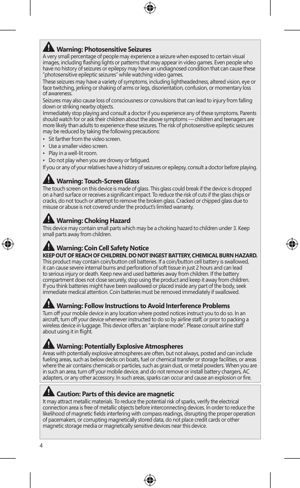 4 Warning: Photosensitive SeizuresA very small percentage of people may experience a seizure when exposed to certain visual images, including ashing lights or patterns that may appear in video games. Even people who have no history of seizures or epilepsy may have an undiagnosed condition that can cause these “photosensitive epileptic seizures” while watching video games.These seizures may have a variety of symptoms, including lightheadedness, altered vision, eye or face twitching, jerking or shaking of arms or legs, disorientation, confusion, or momentary loss of awareness.Seizures may also cause loss of consciousness or convulsions that can lead to injury from falling down or striking nearby objects.Immediately stop playing and consult a doctor if you experience any of these symptoms. Parents should watch for or ask their children about the above symptoms — children and teenagers are more likely than adults to experience these seizures. The risk of photosensitive epileptic seizures may be reduced by taking the following precautions:•  Sit farther from the video screen.•  Use a smaller video screen.•  Play in a well-lit room.•  Do not play when you are drowsy or fatigued.If you or any of your relatives have a history of seizures or epilepsy, consult a doctor before playing. Warning: Touch-Screen GlassThe touch screen on this device is made of glass. This glass could break if the device is dropped  on a hard surface or receives a signicant impact. To reduce the risk of cuts if the glass chips or cracks, do not touch or attempt to remove the broken glass. Cracked or chipped glass due to misuse or abuse is not covered under the product’s limited warranty. Warning: Choking HazardThis device may contain small parts which may be a choking hazard to children under 3. Keep small parts away from children.  Warning: Coin Cell Safety NoticeKEEP OUT OF REACH OF CHILDREN. DO NOT INGEST BATTERY, CHEMICAL BURN HAZARD. This product may contain coin/button cell batteries. If a coin/button cell battery is swallowed, it can cause severe internal burns and perforation of soft tissue in just 2 hours and can lead to serious injury or death. Keep new and used batteries away from children. If the battery compartment does not close securely, stop using the product and keep it away from children. If you think batteries might have been swallowed or placed inside any part of the body, seek immediate medical attention. Coin batteries must be removed immediately if swallowed. Warning: Follow Instructions to Avoid Interference Problems Turn off your mobile device in any location where posted notices instruct you to do so. In an aircraft, turn off your device whenever instructed to do so by airline staff, or prior to packing a wireless device in luggage. This device offers an “airplane mode”. Please consult airline staff  about using it in ight.  Warning: Potentially Explosive AtmospheresAreas with potentially explosive atmospheres are often, but not always, posted and can include fueling areas, such as below decks on boats, fuel or chemical transfer or storage facilities, or areas where the air contains chemicals or particles, such as grain dust, or metal powders. When you are in such an area, turn off your mobile device, and do not remove or install battery chargers, AC adapters, or any other accessory. In such areas, sparks can occur and cause an explosion or re. Caution: Parts of this device are magneticIt may attract metallic materials. To reduce the potential risk of sparks, verify the electrical connection area is free of metallic objects before interconnecting devices. In order to reduce the likelihood of magnetic elds interfering with compass readings, disrupting the proper operation of pacemakers, or corrupting magnetically stored data, do not place credit cards or other magnetic storage media or magnetically sensitive devices near this device.