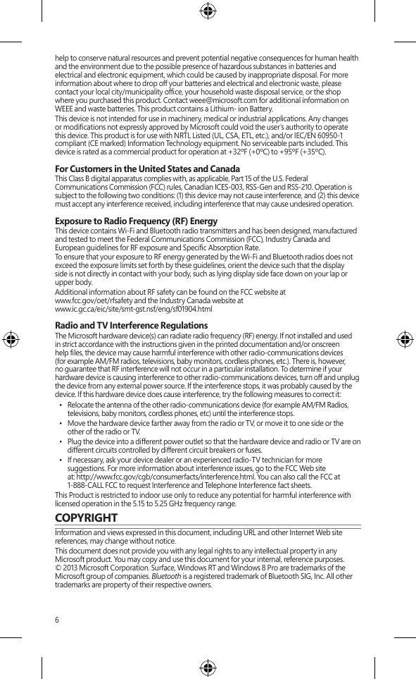 6help to conserve natural resources and prevent potential negative consequences for human health and the environment due to the possible presence of hazardous substances in batteries and electrical and electronic equipment, which could be caused by inappropriate disposal. For more information about where to drop off your batteries and electrical and electronic waste, please contact your local city/municipality ofce, your household waste disposal service, or the shop where you purchased this product. Contact weee@microsoft.com for additional information on WEEE and waste batteries. This product contains a Lithium- ion Battery.This device is not intended for use in machinery, medical or industrial applications. Any changes or modications not expressly approved by Microsoft could void the user’s authority to operate this device. This product is for use with NRTL Listed (UL, CSA, ETL, etc.), and/or IEC/EN 60950-1 compliant (CE marked) Information Technology equipment. No serviceable parts included. This device is rated as a commercial product for operation at +32ºF (+0ºC) to +95ºF (+35ºC).For Customers in the United States and CanadaThis Class B digital apparatus complies with, as applicable, Part 15 of the U.S. Federal Communications Commission (FCC) rules, Canadian ICES-003, RSS-Gen and RSS-210. Operation is subject to the following two conditions: (1) this device may not cause interference, and (2) this device must accept any interference received, including interference that may cause undesired operation. Exposure to Radio Frequency (RF) EnergyThis device contains Wi-Fi and Bluetooth radio transmitters and has been designed, manufactured and tested to meet the Federal Communications Commission (FCC), Industry Canada and European guidelines for RF exposure and Specic Absorption Rate.To ensure that your exposure to RF energy generated by the Wi-Fi and Bluetooth radios does not exceed the exposure limits set forth by these guidelines, orient the device such that the display side is not directly in contact with your body, such as lying display side face down on your lap or upper body. Additional information about RF safety can be found on the FCC website at  www.fcc.gov/oet/rfsafety and the Industry Canada website at  www.ic.gc.ca/eic/site/smt-gst.nsf/eng/sf01904.htmlRadio and TV Interference RegulationsThe Microsoft hardware device(s) can radiate radio frequency (RF) energy. If not installed and used in strict accordance with the instructions given in the printed documentation and/or onscreen help les, the device may cause harmful interference with other radio-communications devices (for example AM/FM radios, televisions, baby monitors, cordless phones, etc.). There is, however, no guarantee that RF interference will not occur in a particular installation. To determine if your hardware device is causing interference to other radio-communications devices, turn off and unplug the device from any external power source. If the interference stops, it was probably caused by the device. If this hardware device does cause interference, try the following measures to correct it:•  Relocate the antenna of the other radio-communications device (for example AM/FM Radios, televisions, baby monitors, cordless phones, etc) until the interference stops. •  Move the hardware device farther away from the radio or TV, or move it to one side or the other of the radio or TV. •  Plug the device into a different power outlet so that the hardware device and radio or TV are on different circuits controlled by different circuit breakers or fuses. •  If necessary, ask your device dealer or an experienced radio-TV technician for more suggestions. For more information about interference issues, go to the FCC Web site  at: http://www.fcc.gov/cgb/consumerfacts/interference.html. You can also call the FCC at 1-888-CALL FCC to request Interference and Telephone Interference fact sheets. This Product is restricted to indoor use only to reduce any potential for harmful interference with licensed operation in the 5.15 to 5.25 GHz frequency range.COPYRIGHTInformation and views expressed in this document, including URL and other Internet Web site references, may change without notice.This document does not provide you with any legal rights to any intellectual property in any Microsoft product. You may copy and use this document for your internal, reference purposes. © 2013 Microsoft Corporation. Surface, Windows RT and Windows 8 Pro are trademarks of the Microsoft group of companies. Bluetooth is a registered trademark of Bluetooth SIG, Inc. All other trademarks are property of their respective owners.