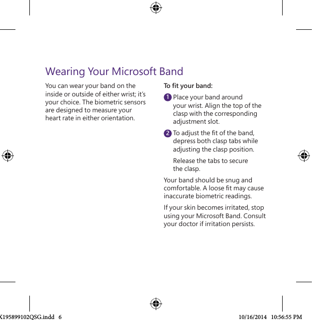 You can wear your band on the inside or outside of either wrist; it’s your choice. The biometric sensors are designed to measure your heart rate in either orientation.Wearing Your Microsoft BandTo ﬁ t your band:  Place your band around your wrist. Align the top of the clasp with the corresponding adjustment slot.  To adjust the ﬁ t of the band, depress both clasp tabs while adjusting the clasp position.  Release the tabs to secure the clasp.Your band should be snug and comfortable. A loose ﬁ t may cause inaccurate biometric readings.If your skin becomes irritated, stop using your Microsoft Band. Consult your doctor if irritation persists.12X195899102QSG.indd   6 10/16/2014   10:56:55 PM