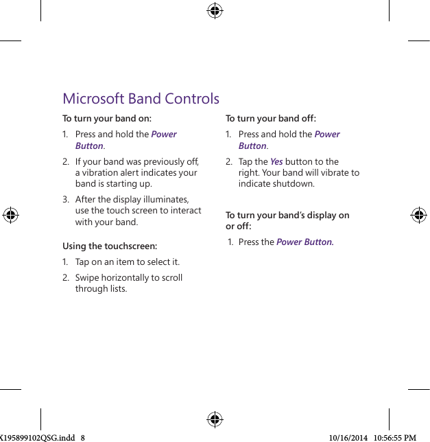 To turn your band on:1.  Press and hold the Power Button.2.  If your band was previously off, a vibration alert indicates your band is starting up.3.  After the display illuminates, use the touch screen to interact with your band. Using the touchscreen:1.  Tap on an item to select it.2.  Swipe horizontally to scroll through lists.Microsoft Band ControlsTo turn your band off:1.  Press and hold the Power Button.2.  Tap the Yes button to the right. Your band will vibrate to indicate shutdown.To turn your band’s display on or off: 1.  Press the Power Button.X195899102QSG.indd   8 10/16/2014   10:56:55 PM