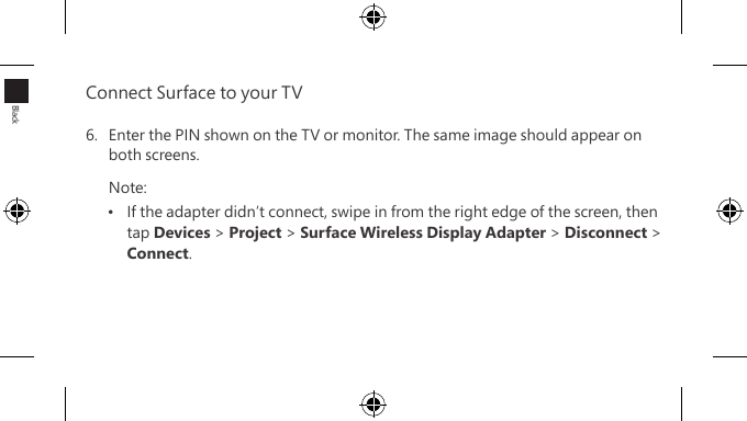 Connect Surface to your TV 6.  Enter the PIN shown on the TV or monitor. The same image should appear on both screens.Note:•  If the adapter didn’t connect, swipe in from the right edge of the screen, then  tap Devices &gt; Project &gt; Surface Wireless Display Adapter &gt; Disconnect &gt; Connect.Black