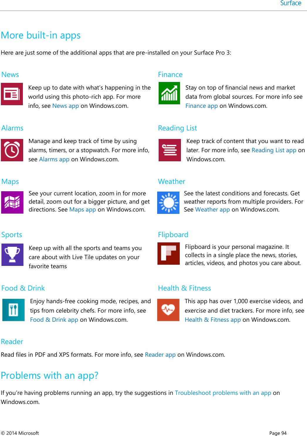 © 2014 Microsoft      Page 94  More built-in apps Here are just some of the additional apps that are pre-installed on your Surface Pro 3: News Keep up to date with what’s happening in the world using this photo-rich app. For more info, see News app on Windows.com. Finance Stay on top of financial news and market data from global sources. For more info see Finance app on Windows.com. Alarms Manage and keep track of time by using alarms, timers, or a stopwatch. For more info, see Alarms app on Windows.com.  Reading List Keep track of content that you want to read later. For more info, see Reading List app on Windows.com.  Maps See your current location, zoom in for more detail, zoom out for a bigger picture, and get directions. See Maps app on Windows.com. Weather See the latest conditions and forecasts. Get weather reports from multiple providers. For See Weather app on Windows.com. Sports Keep up with all the sports and teams you care about with Live Tile updates on your favorite teams Flipboard Flipboard is your personal magazine. It collects in a single place the news, stories, articles, videos, and photos you care about. Food &amp; Drink Enjoy hands-free cooking mode, recipes, and tips from celebrity chefs. For more info, see Food &amp; Drink app on Windows.com. Health &amp; Fitness This app has over 1,000 exercise videos, and exercise and diet trackers. For more info, see Health &amp; Fitness app on Windows.com. Reader Read files in PDF and XPS formats. For more info, see Reader app on Windows.com. Problems with an app? If you’re having problems running an app, try the suggestions in Troubleshoot problems with an app on Windows.com.  
