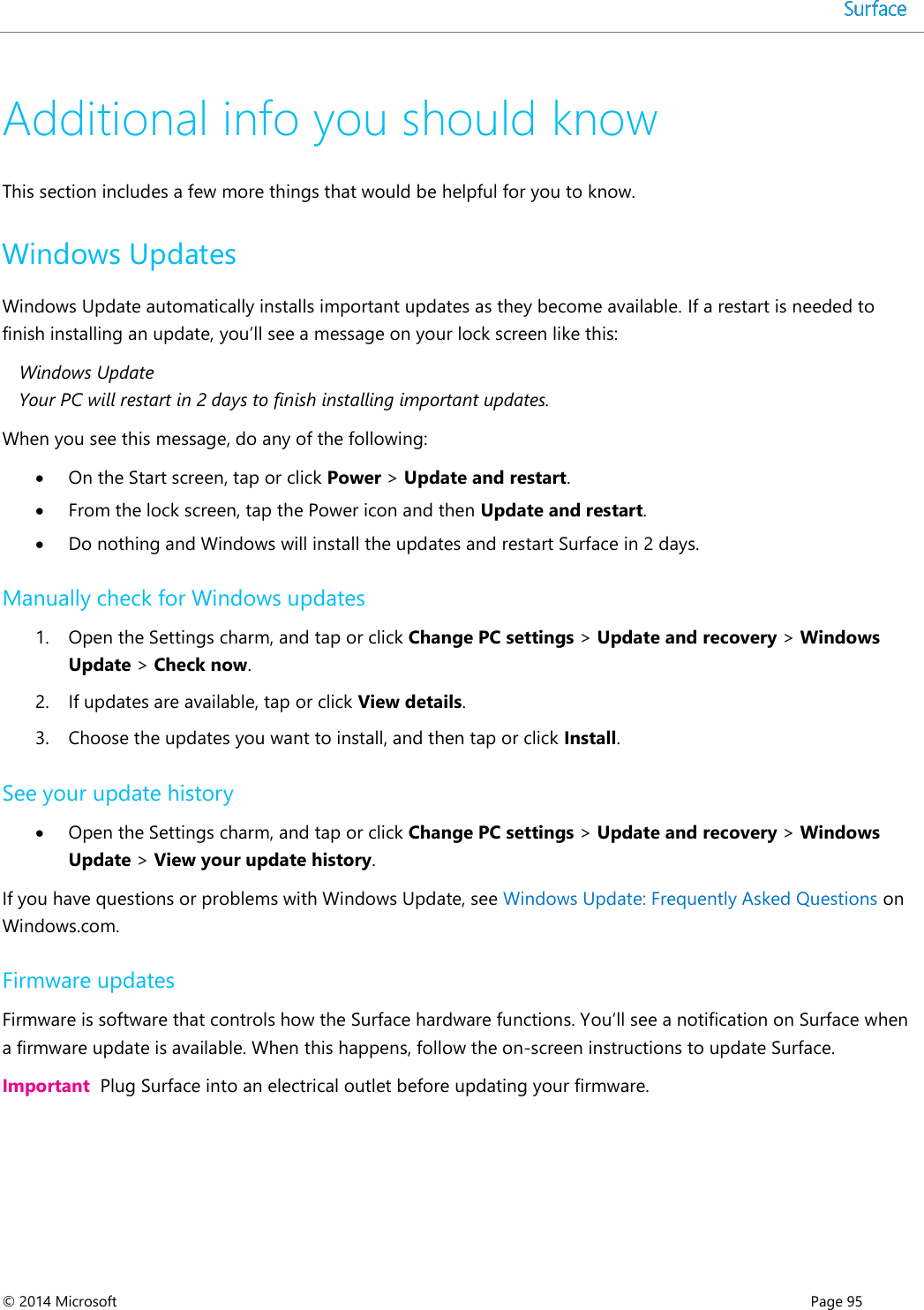  © 2014 Microsoft      Page 95  Additional info you should know This section includes a few more things that would be helpful for you to know.  Windows Updates Windows Update automatically installs important updates as they become available. If a restart is needed to finish installing an update, you’ll see a message on your lock screen like this:  Windows Update Your PC will restart in 2 days to finish installing important updates. When you see this message, do any of the following:  On the Start screen, tap or click Power &gt; Update and restart.   From the lock screen, tap the Power icon and then Update and restart.   Do nothing and Windows will install the updates and restart Surface in 2 days. Manually check for Windows updates 1. Open the Settings charm, and tap or click Change PC settings &gt; Update and recovery &gt; Windows Update &gt; Check now.  2. If updates are available, tap or click View details. 3. Choose the updates you want to install, and then tap or click Install.  See your update history  Open the Settings charm, and tap or click Change PC settings &gt; Update and recovery &gt; Windows Update &gt; View your update history.  If you have questions or problems with Windows Update, see Windows Update: Frequently Asked Questions on Windows.com. Firmware updates Firmware is software that controls how the Surface hardware functions. You’ll see a notification on Surface when a firmware update is available. When this happens, follow the on-screen instructions to update Surface.  Important  Plug Surface into an electrical outlet before updating your firmware.  