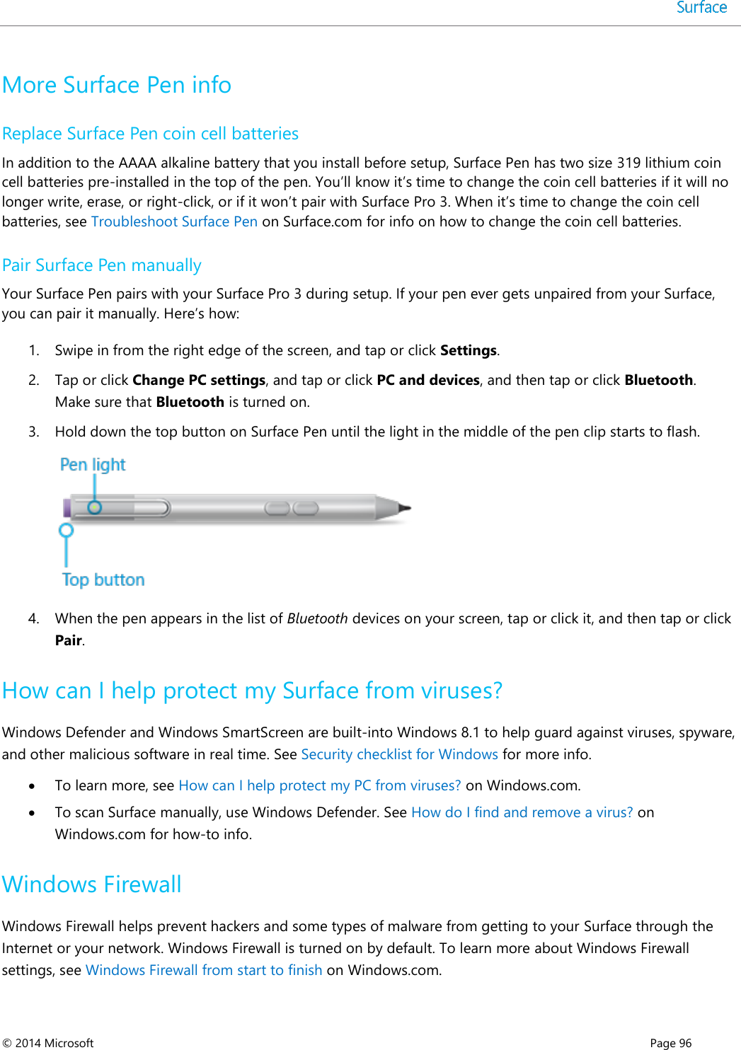  © 2014 Microsoft      Page 96  More Surface Pen info Replace Surface Pen coin cell batteries In addition to the AAAA alkaline battery that you install before setup, Surface Pen has two size 319 lithium coin cell batteries pre-installed in the top of the pen. You’ll know it’s time to change the coin cell batteries if it will no longer write, erase, or right-click, or if it won’t pair with Surface Pro 3. When it’s time to change the coin cell batteries, see Troubleshoot Surface Pen on Surface.com for info on how to change the coin cell batteries.  Pair Surface Pen manually Your Surface Pen pairs with your Surface Pro 3 during setup. If your pen ever gets unpaired from your Surface, you can pair it manually. Here’s how: 1. Swipe in from the right edge of the screen, and tap or click Settings. 2. Tap or click Change PC settings, and tap or click PC and devices, and then tap or click Bluetooth. Make sure that Bluetooth is turned on. 3. Hold down the top button on Surface Pen until the light in the middle of the pen clip starts to flash.  4. When the pen appears in the list of Bluetooth devices on your screen, tap or click it, and then tap or click Pair. How can I help protect my Surface from viruses? Windows Defender and Windows SmartScreen are built-into Windows 8.1 to help guard against viruses, spyware, and other malicious software in real time. See Security checklist for Windows for more info.   To learn more, see How can I help protect my PC from viruses? on Windows.com.   To scan Surface manually, use Windows Defender. See How do I find and remove a virus? on Windows.com for how-to info.  Windows Firewall Windows Firewall helps prevent hackers and some types of malware from getting to your Surface through the Internet or your network. Windows Firewall is turned on by default. To learn more about Windows Firewall settings, see Windows Firewall from start to finish on Windows.com.  