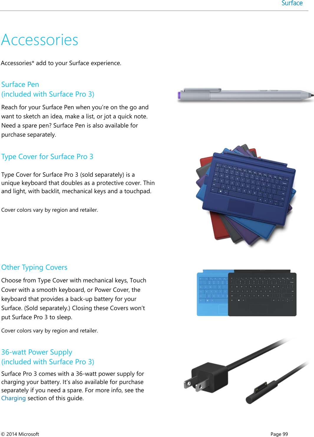  © 2014 Microsoft      Page 99  Accessories Accessories* add to your Surface experience. Surface Pen (included with Surface Pro 3) Reach for your Surface Pen when you’re on the go and want to sketch an idea, make a list, or jot a quick note. Need a spare pen? Surface Pen is also available for purchase separately.   Type Cover for Surface Pro 3 Type Cover for Surface Pro 3 (sold separately) is a unique keyboard that doubles as a protective cover. Thin and light, with backlit, mechanical keys and a touchpad.   Cover colors vary by region and retailer.  Other Typing Covers Choose from Type Cover with mechanical keys, Touch Cover with a smooth keyboard, or Power Cover, the keyboard that provides a back-up battery for your Surface. (Sold separately.) Closing these Covers won’t put Surface Pro 3 to sleep. Cover colors vary by region and retailer.  36-watt Power Supply  (included with Surface Pro 3) Surface Pro 3 comes with a 36-watt power supply for charging your battery. It’s also available for purchase separately if you need a spare. For more info, see the Charging section of this guide.  