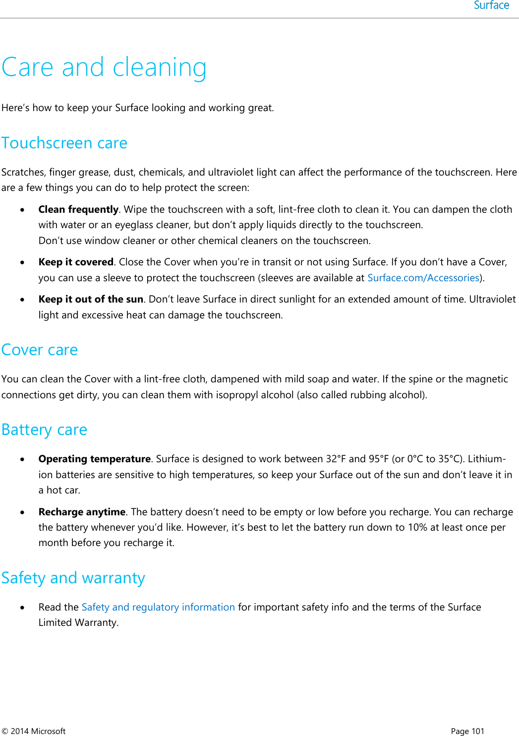  © 2014 Microsoft      Page 101  Care and cleaning Here’s how to keep your Surface looking and working great. Touchscreen care Scratches, finger grease, dust, chemicals, and ultraviolet light can affect the performance of the touchscreen. Here are a few things you can do to help protect the screen:  Clean frequently. Wipe the touchscreen with a soft, lint-free cloth to clean it. You can dampen the cloth with water or an eyeglass cleaner, but don’t apply liquids directly to the touchscreen.  Don’t use window cleaner or other chemical cleaners on the touchscreen.   Keep it covered. Close the Cover when you’re in transit or not using Surface. If you don’t have a Cover, you can use a sleeve to protect the touchscreen (sleeves are available at Surface.com/Accessories).  Keep it out of the sun. Don’t leave Surface in direct sunlight for an extended amount of time. Ultraviolet light and excessive heat can damage the touchscreen.  Cover care You can clean the Cover with a lint-free cloth, dampened with mild soap and water. If the spine or the magnetic connections get dirty, you can clean them with isopropyl alcohol (also called rubbing alcohol).  Battery care  Operating temperature. Surface is designed to work between 32°F and 95°F (or 0°C to 35°C). Lithium-ion batteries are sensitive to high temperatures, so keep your Surface out of the sun and don’t leave it in a hot car.   Recharge anytime. The battery doesn’t need to be empty or low before you recharge. You can recharge the battery whenever you’d like. However, it’s best to let the battery run down to 10% at least once per month before you recharge it. Safety and warranty  Read the Safety and regulatory information for important safety info and the terms of the Surface Limited Warranty. 
