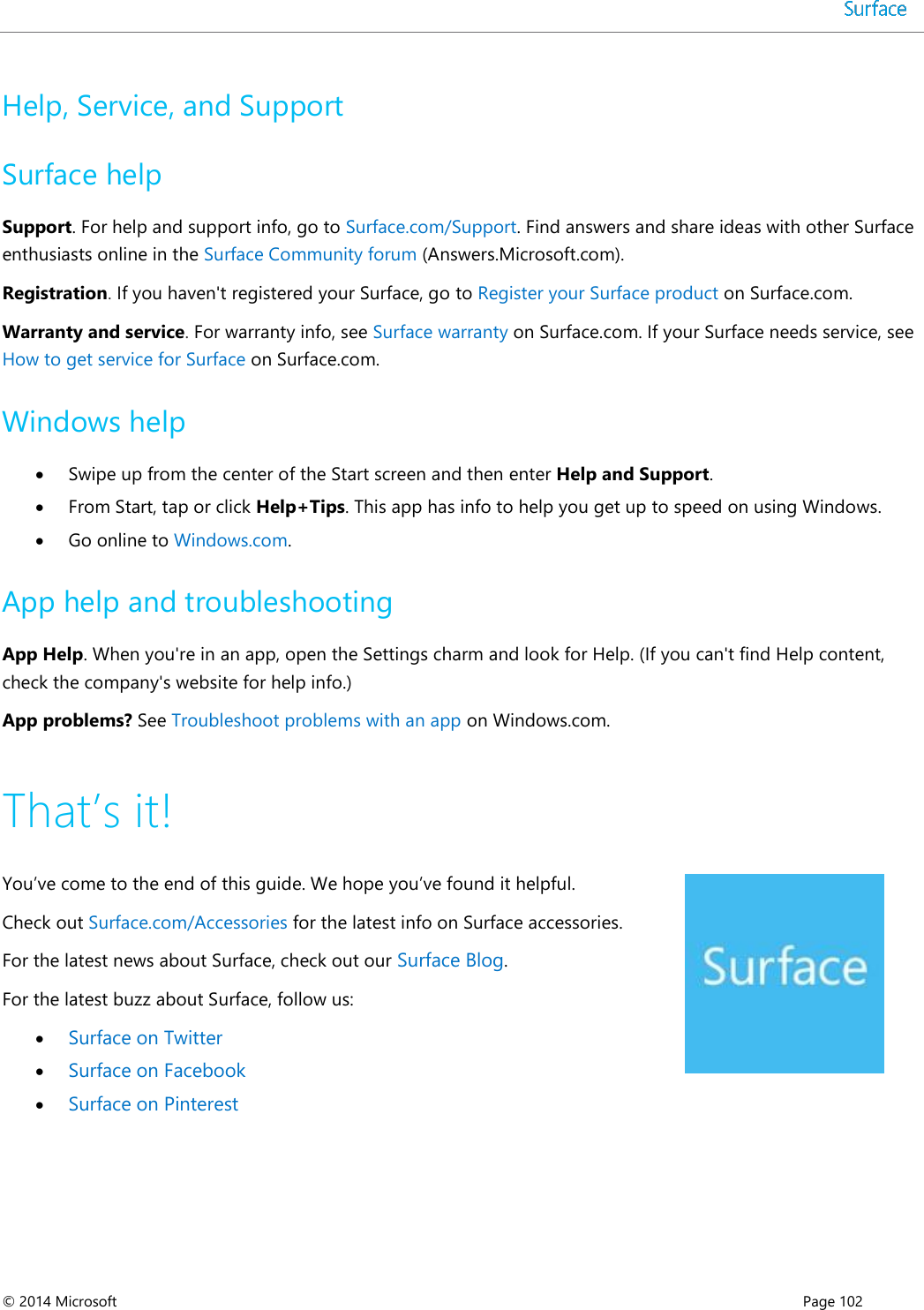  © 2014 Microsoft      Page 102  Help, Service, and Support Surface help Support. For help and support info, go to Surface.com/Support. Find answers and share ideas with other Surface enthusiasts online in the Surface Community forum (Answers.Microsoft.com). Registration. If you haven&apos;t registered your Surface, go to Register your Surface product on Surface.com.   Warranty and service. For warranty info, see Surface warranty on Surface.com. If your Surface needs service, see How to get service for Surface on Surface.com.  Windows help  Swipe up from the center of the Start screen and then enter Help and Support.  From Start, tap or click Help+Tips. This app has info to help you get up to speed on using Windows.  Go online to Windows.com. App help and troubleshooting App Help. When you&apos;re in an app, open the Settings charm and look for Help. (If you can&apos;t find Help content, check the company&apos;s website for help info.)  App problems? See Troubleshoot problems with an app on Windows.com. That’s it! You’ve come to the end of this guide. We hope you’ve found it helpful. Check out Surface.com/Accessories for the latest info on Surface accessories. For the latest news about Surface, check out our Surface Blog. For the latest buzz about Surface, follow us:   Surface on Twitter   Surface on Facebook   Surface on Pinterest  