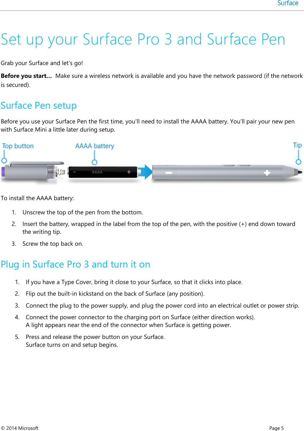  © 2014 Microsoft      Page 5  Set up your Surface Pro 3 and Surface Pen Grab your Surface and let’s go!  Before you start…  Make sure a wireless network is available and you have the network password (if the network is secured). Surface Pen setup Before you use your Surface Pen the first time, you’ll need to install the AAAA battery. You’ll pair your new pen with Surface Mini a little later during setup.  To install the AAAA battery: 1. Unscrew the top of the pen from the bottom.  2. Insert the battery, wrapped in the label from the top of the pen, with the positive (+) end down toward the writing tip.  3. Screw the top back on. Plug in Surface Pro 3 and turn it on  1. If you have a Type Cover, bring it close to your Surface, so that it clicks into place. 2. Flip out the built-in kickstand on the back of Surface (any position). 3. Connect the plug to the power supply, and plug the power cord into an electrical outlet or power strip.  4. Connect the power connector to the charging port on Surface (either direction works). A light appears near the end of the connector when Surface is getting power. 5. Press and release the power button on your Surface.  Surface turns on and setup begins. 