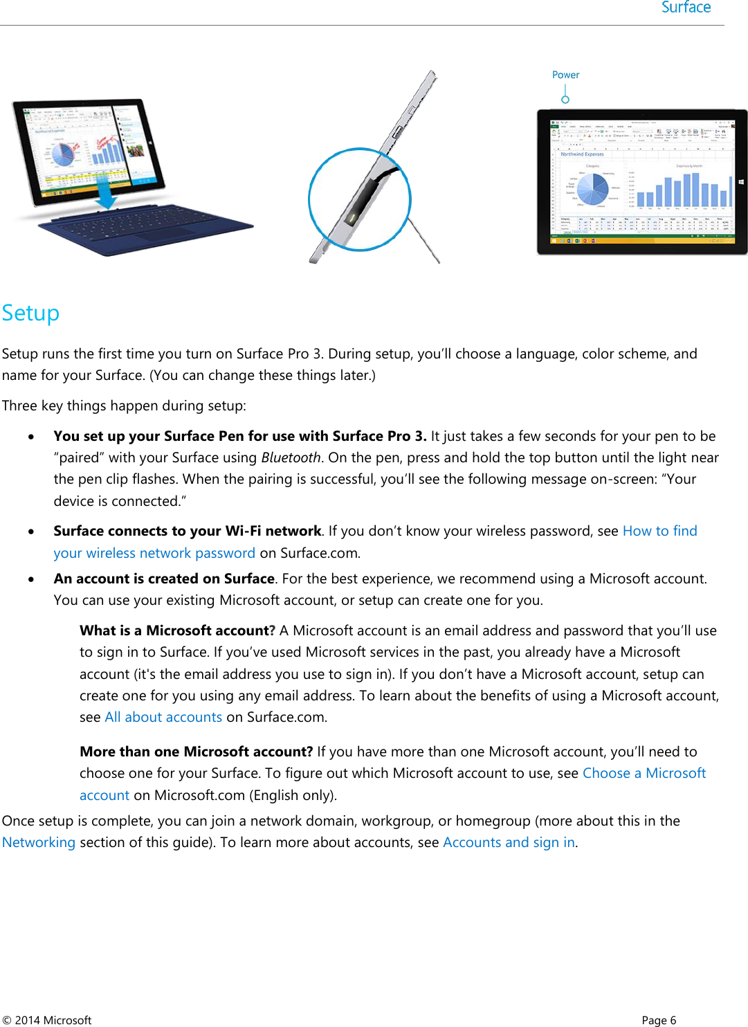  © 2014 Microsoft      Page 6      Setup Setup runs the first time you turn on Surface Pro 3. During setup, you’ll choose a language, color scheme, and name for your Surface. (You can change these things later.)  Three key things happen during setup:  You set up your Surface Pen for use with Surface Pro 3. It just takes a few seconds for your pen to be “paired” with your Surface using Bluetooth. On the pen, press and hold the top button until the light near the pen clip flashes. When the pairing is successful, you’ll see the following message on-screen: “Your device is connected.”  Surface connects to your Wi-Fi network. If you don’t know your wireless password, see How to find your wireless network password on Surface.com.   An account is created on Surface. For the best experience, we recommend using a Microsoft account. You can use your existing Microsoft account, or setup can create one for you.  What is a Microsoft account? A Microsoft account is an email address and password that you’ll use to sign in to Surface. If you’ve used Microsoft services in the past, you already have a Microsoft account (it&apos;s the email address you use to sign in). If you don’t have a Microsoft account, setup can create one for you using any email address. To learn about the benefits of using a Microsoft account, see All about accounts on Surface.com. More than one Microsoft account? If you have more than one Microsoft account, you’ll need to choose one for your Surface. To figure out which Microsoft account to use, see Choose a Microsoft account on Microsoft.com (English only).  Once setup is complete, you can join a network domain, workgroup, or homegroup (more about this in the Networking section of this guide). To learn more about accounts, see Accounts and sign in. 