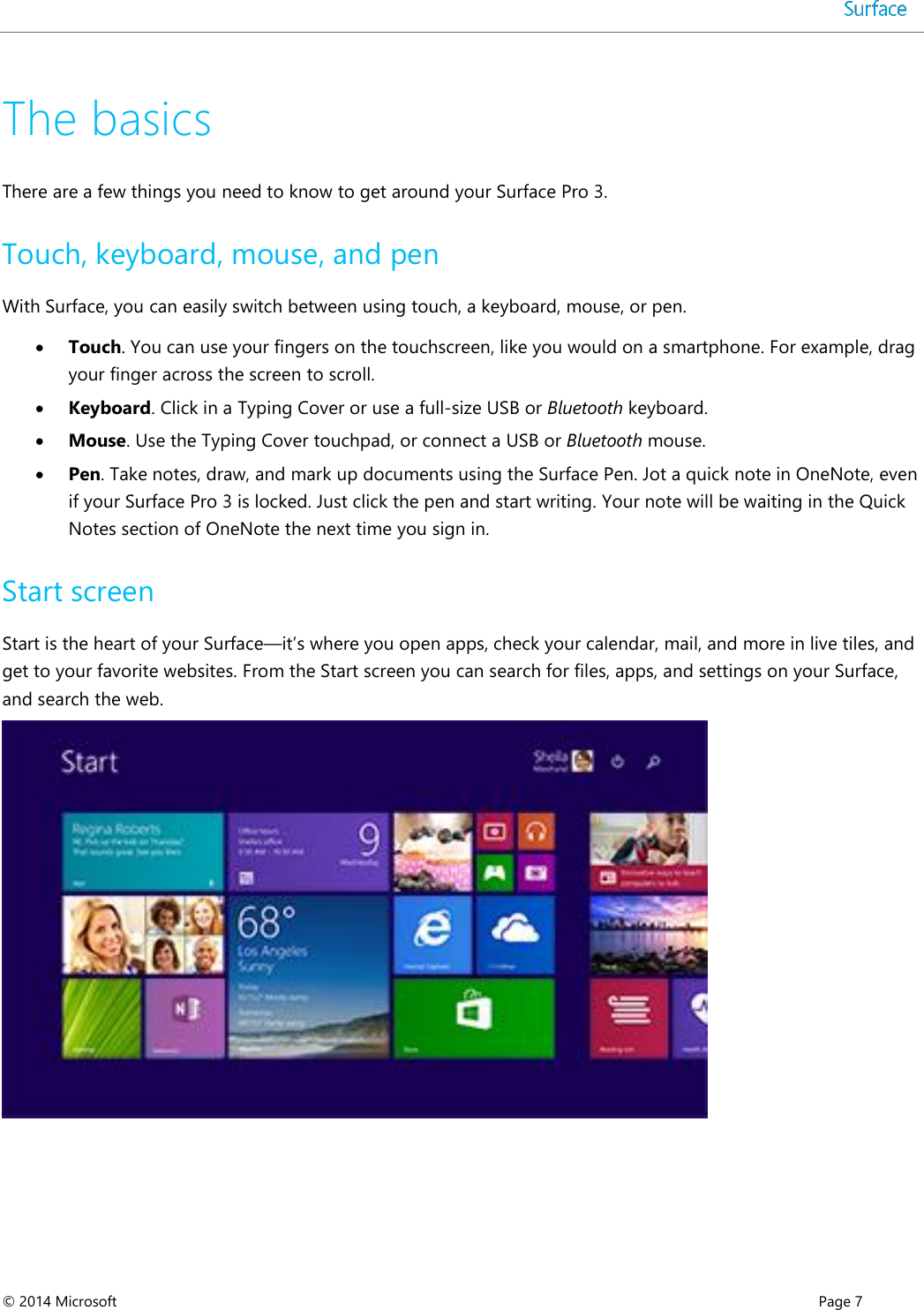  © 2014 Microsoft      Page 7  The basics  There are a few things you need to know to get around your Surface Pro 3.  Touch, keyboard, mouse, and pen  With Surface, you can easily switch between using touch, a keyboard, mouse, or pen.   Touch. You can use your fingers on the touchscreen, like you would on a smartphone. For example, drag your finger across the screen to scroll.   Keyboard. Click in a Typing Cover or use a full-size USB or Bluetooth keyboard.    Mouse. Use the Typing Cover touchpad, or connect a USB or Bluetooth mouse.    Pen. Take notes, draw, and mark up documents using the Surface Pen. Jot a quick note in OneNote, even if your Surface Pro 3 is locked. Just click the pen and start writing. Your note will be waiting in the Quick Notes section of OneNote the next time you sign in.  Start screen Start is the heart of your Surface—it’s where you open apps, check your calendar, mail, and more in live tiles, and get to your favorite websites. From the Start screen you can search for files, apps, and settings on your Surface, and search the web.     