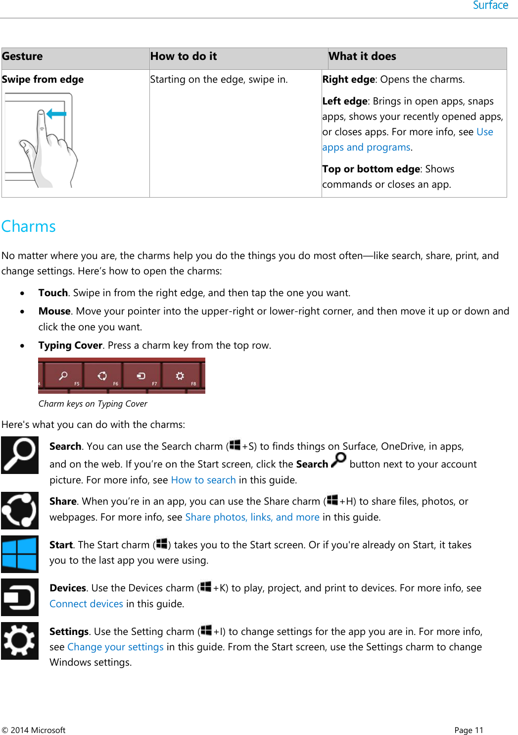  © 2014 Microsoft      Page 11  Gesture How to do it What it does Swipe from edge  Starting on the edge, swipe in. Right edge: Opens the charms.  Left edge: Brings in open apps, snaps apps, shows your recently opened apps, or closes apps. For more info, see Use apps and programs.  Top or bottom edge: Shows commands or closes an app.  Charms No matter where you are, the charms help you do the things you do most often—like search, share, print, and change settings. Here’s how to open the charms:   Touch. Swipe in from the right edge, and then tap the one you want.  Mouse. Move your pointer into the upper-right or lower-right corner, and then move it up or down and click the one you want.  Typing Cover. Press a charm key from the top row.   Charm keys on Typing Cover  Here&apos;s what you can do with the charms:  Search. You can use the Search charm ( +S) to finds things on Surface, OneDrive, in apps, and on the web. If you’re on the Start screen, click the Search   button next to your account picture. For more info, see How to search in this guide.   Share. When you’re in an app, you can use the Share charm ( +H) to share files, photos, or webpages. For more info, see Share photos, links, and more in this guide.  Start. The Start charm ( ) takes you to the Start screen. Or if you&apos;re already on Start, it takes you to the last app you were using.   Devices. Use the Devices charm ( +K) to play, project, and print to devices. For more info, see Connect devices in this guide.  Settings. Use the Setting charm ( +I) to change settings for the app you are in. For more info, see Change your settings in this guide. From the Start screen, use the Settings charm to change Windows settings.   