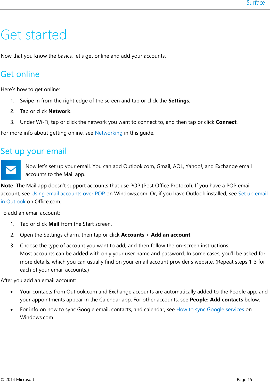  © 2014 Microsoft      Page 15  Get started Now that you know the basics, let’s get online and add your accounts. Get online Here’s how to get online: 1. Swipe in from the right edge of the screen and tap or click the Settings. 2. Tap or click Network. 3. Under Wi-Fi, tap or click the network you want to connect to, and then tap or click Connect. For more info about getting online, see Networking in this guide.  Set up your email Now let’s set up your email. You can add Outlook.com, Gmail, AOL, Yahoo!, and Exchange email accounts to the Mail app.  Note  The Mail app doesn’t support accounts that use POP (Post Office Protocol). If you have a POP email account, see Using email accounts over POP on Windows.com. Or, if you have Outlook installed, see Set up email in Outlook on Office.com.   To add an email account: 1. Tap or click Mail from the Start screen. 2. Open the Settings charm, then tap or click Accounts &gt; Add an account.  3. Choose the type of account you want to add, and then follow the on-screen instructions. Most accounts can be added with only your user name and password. In some cases, you’ll be asked for more details, which you can usually find on your email account provider’s website. (Repeat steps 1-3 for each of your email accounts.) After you add an email account:  Your contacts from Outlook.com and Exchange accounts are automatically added to the People app, and your appointments appear in the Calendar app. For other accounts, see People: Add contacts below.  For info on how to sync Google email, contacts, and calendar, see How to sync Google services on Windows.com.  