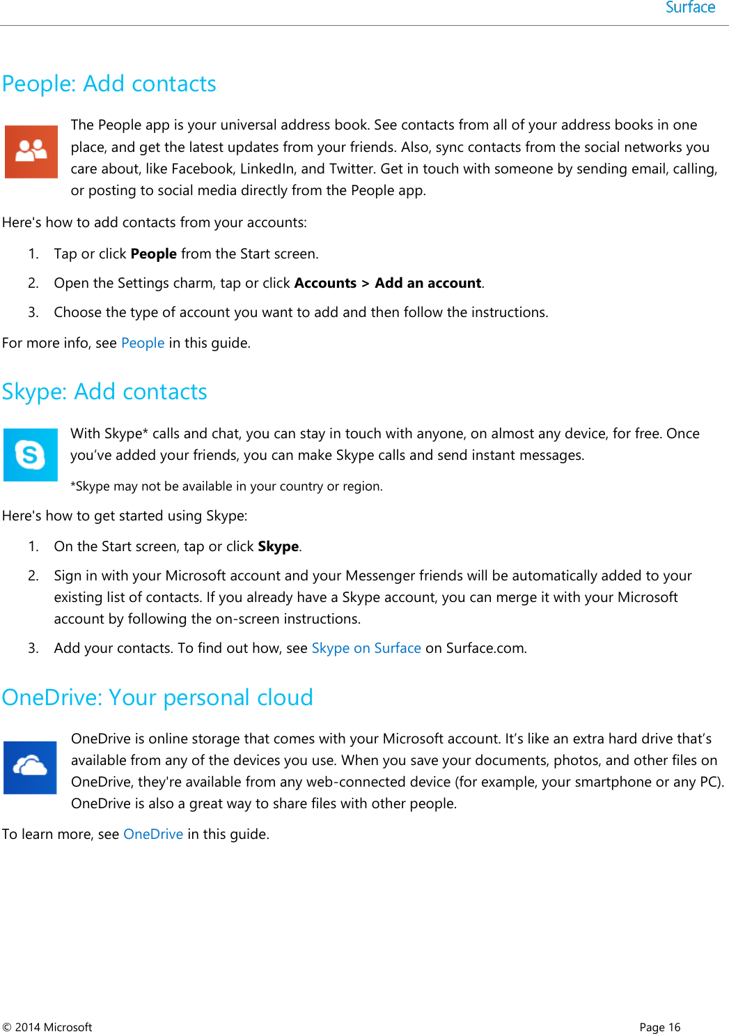  © 2014 Microsoft      Page 16  People: Add contacts  The People app is your universal address book. See contacts from all of your address books in one place, and get the latest updates from your friends. Also, sync contacts from the social networks you care about, like Facebook, LinkedIn, and Twitter. Get in touch with someone by sending email, calling, or posting to social media directly from the People app. Here&apos;s how to add contacts from your accounts: 1. Tap or click People from the Start screen.  2. Open the Settings charm, tap or click Accounts &gt; Add an account. 3. Choose the type of account you want to add and then follow the instructions.  For more info, see People in this guide. Skype: Add contacts With Skype* calls and chat, you can stay in touch with anyone, on almost any device, for free. Once you’ve added your friends, you can make Skype calls and send instant messages.  *Skype may not be available in your country or region. Here&apos;s how to get started using Skype: 1. On the Start screen, tap or click Skype. 2. Sign in with your Microsoft account and your Messenger friends will be automatically added to your existing list of contacts. If you already have a Skype account, you can merge it with your Microsoft account by following the on-screen instructions. 3. Add your contacts. To find out how, see Skype on Surface on Surface.com. OneDrive: Your personal cloud OneDrive is online storage that comes with your Microsoft account. It’s like an extra hard drive that’s available from any of the devices you use. When you save your documents, photos, and other files on OneDrive, they&apos;re available from any web-connected device (for example, your smartphone or any PC). OneDrive is also a great way to share files with other people.  To learn more, see OneDrive in this guide.     