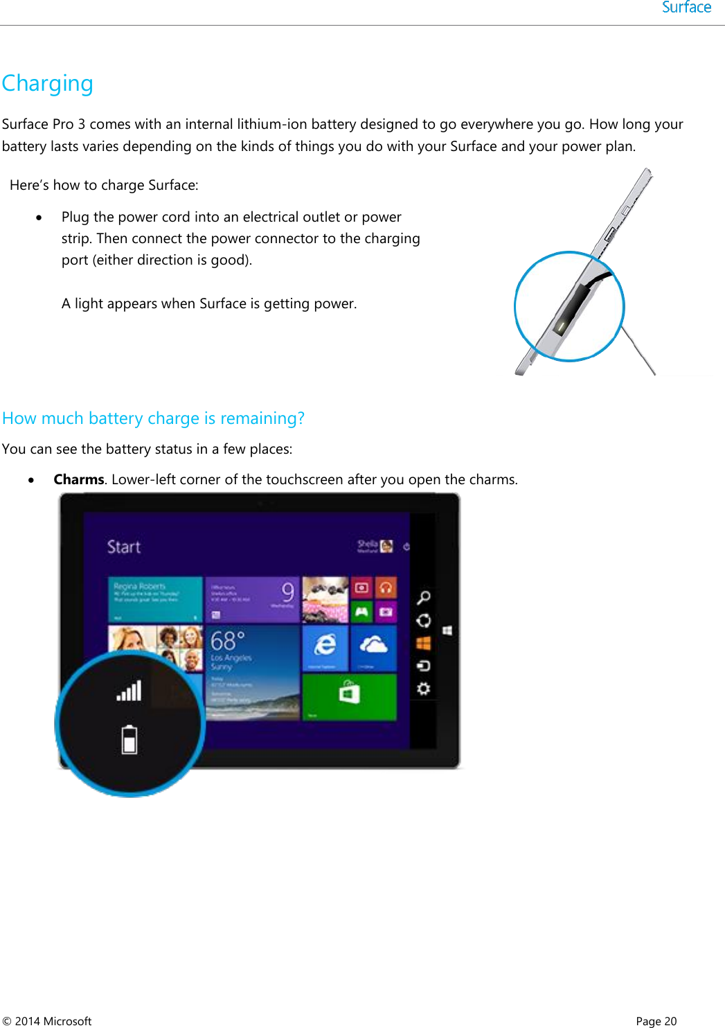  © 2014 Microsoft      Page 20  Charging Surface Pro 3 comes with an internal lithium-ion battery designed to go everywhere you go. How long your battery lasts varies depending on the kinds of things you do with your Surface and your power plan.  Here’s how to charge Surface:  Plug the power cord into an electrical outlet or power strip. Then connect the power connector to the charging port (either direction is good).   A light appears when Surface is getting power.   How much battery charge is remaining? You can see the battery status in a few places:   Charms. Lower-left corner of the touchscreen after you open the charms.     