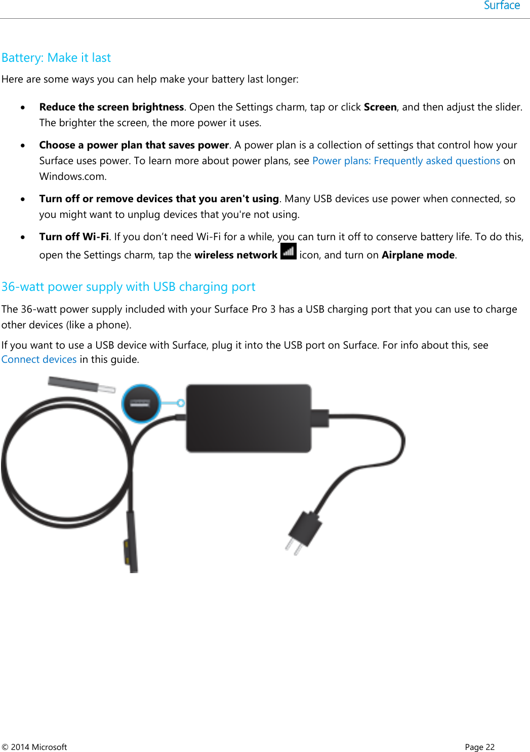  © 2014 Microsoft      Page 22  Battery: Make it last Here are some ways you can help make your battery last longer:   Reduce the screen brightness. Open the Settings charm, tap or click Screen, and then adjust the slider. The brighter the screen, the more power it uses.   Choose a power plan that saves power. A power plan is a collection of settings that control how your Surface uses power. To learn more about power plans, see Power plans: Frequently asked questions on Windows.com.    Turn off or remove devices that you aren&apos;t using. Many USB devices use power when connected, so you might want to unplug devices that you&apos;re not using.   Turn off Wi-Fi. If you don’t need Wi-Fi for a while, you can turn it off to conserve battery life. To do this, open the Settings charm, tap the wireless network   icon, and turn on Airplane mode.  36-watt power supply with USB charging port The 36-watt power supply included with your Surface Pro 3 has a USB charging port that you can use to charge other devices (like a phone). If you want to use a USB device with Surface, plug it into the USB port on Surface. For info about this, see Connect devices in this guide.    