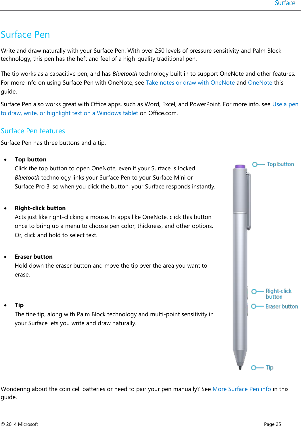  © 2014 Microsoft      Page 25  Surface Pen Write and draw naturally with your Surface Pen. With over 250 levels of pressure sensitivity and Palm Block technology, this pen has the heft and feel of a high-quality traditional pen. The tip works as a capacitive pen, and has Bluetooth technology built in to support OneNote and other features. For more info on using Surface Pen with OneNote, see Take notes or draw with OneNote and OneNote this guide. Surface Pen also works great with Office apps, such as Word, Excel, and PowerPoint. For more info, see Use a pen to draw, write, or highlight text on a Windows tablet on Office.com. Surface Pen features Surface Pen has three buttons and a tip.   Top button Click the top button to open OneNote, even if your Surface is locked. Bluetooth technology links your Surface Pen to your Surface Mini or Surface Pro 3, so when you click the button, your Surface responds instantly.     Right-click button Acts just like right-clicking a mouse. In apps like OneNote, click this button once to bring up a menu to choose pen color, thickness, and other options. Or, click and hold to select text.  Eraser button Hold down the eraser button and move the tip over the area you want to erase.  Tip The fine tip, along with Palm Block technology and multi-point sensitivity in your Surface lets you write and draw naturally.   Wondering about the coin cell batteries or need to pair your pen manually? See More Surface Pen info in this guide. 