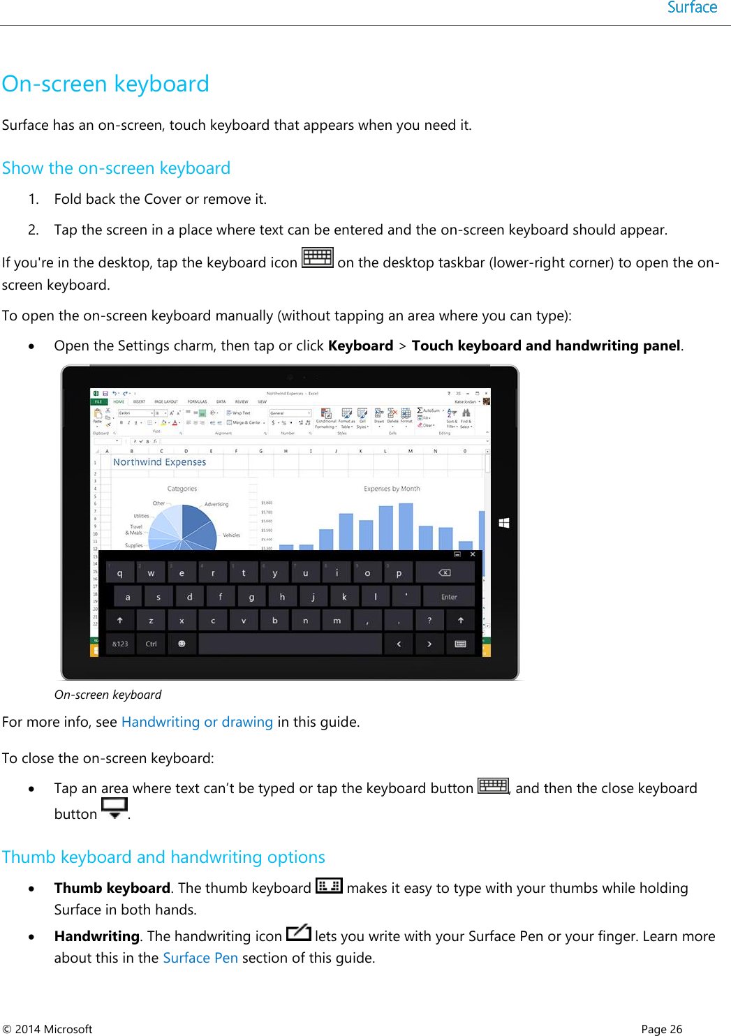  © 2014 Microsoft      Page 26  On-screen keyboard  Surface has an on-screen, touch keyboard that appears when you need it.  Show the on-screen keyboard 1. Fold back the Cover or remove it.  2. Tap the screen in a place where text can be entered and the on-screen keyboard should appear.  If you&apos;re in the desktop, tap the keyboard icon   on the desktop taskbar (lower-right corner) to open the on-screen keyboard. To open the on-screen keyboard manually (without tapping an area where you can type):  Open the Settings charm, then tap or click Keyboard &gt; Touch keyboard and handwriting panel.   On-screen keyboard  For more info, see Handwriting or drawing in this guide. To close the on-screen keyboard:  Tap an area where text can’t be typed or tap the keyboard button  , and then the close keyboard button  . Thumb keyboard and handwriting options   Thumb keyboard. The thumb keyboard   makes it easy to type with your thumbs while holding Surface in both hands.    Handwriting. The handwriting icon   lets you write with your Surface Pen or your finger. Learn more about this in the Surface Pen section of this guide.  