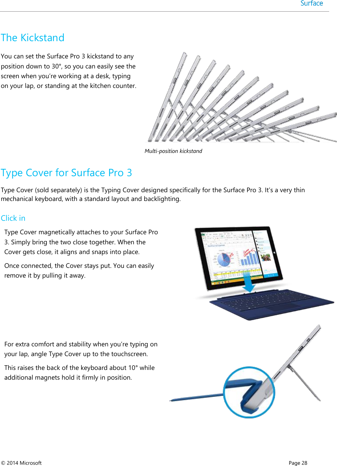  © 2014 Microsoft      Page 28  The Kickstand You can set the Surface Pro 3 kickstand to any position down to 30°, so you can easily see the screen when you’re working at a desk, typing on your lap, or standing at the kitchen counter.   Multi-position kickstand Type Cover for Surface Pro 3 Type Cover (sold separately) is the Typing Cover designed specifically for the Surface Pro 3. It’s a very thin mechanical keyboard, with a standard layout and backlighting.  Click in  Type Cover magnetically attaches to your Surface Pro 3. Simply bring the two close together. When the Cover gets close, it aligns and snaps into place.  Once connected, the Cover stays put. You can easily remove it by pulling it away.    For extra comfort and stability when you’re typing on your lap, angle Type Cover up to the touchscreen.  This raises the back of the keyboard about 10° while additional magnets hold it firmly in position.   