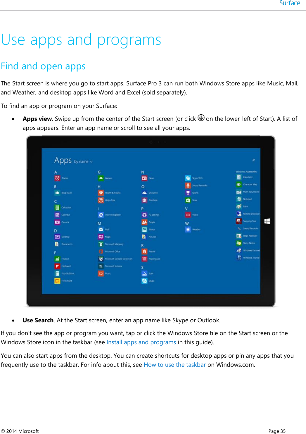  © 2014 Microsoft      Page 35  Use apps and programs Find and open apps The Start screen is where you go to start apps. Surface Pro 3 can run both Windows Store apps like Music, Mail, and Weather, and desktop apps like Word and Excel (sold separately). To find an app or program on your Surface:  Apps view. Swipe up from the center of the Start screen (or click   on the lower-left of Start). A list of apps appears. Enter an app name or scroll to see all your apps.   Use Search. At the Start screen, enter an app name like Skype or Outlook. If you don’t see the app or program you want, tap or click the Windows Store tile on the Start screen or the Windows Store icon in the taskbar (see Install apps and programs in this guide). You can also start apps from the desktop. You can create shortcuts for desktop apps or pin any apps that you frequently use to the taskbar. For info about this, see How to use the taskbar on Windows.com. 