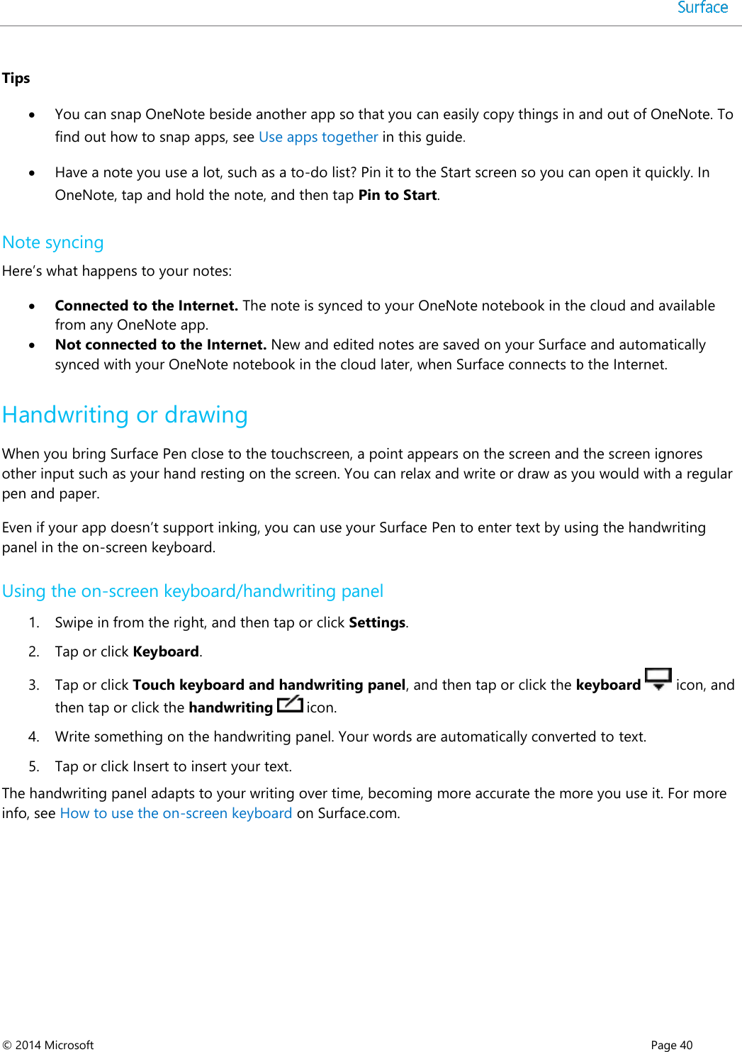  © 2014 Microsoft      Page 40  Tips  You can snap OneNote beside another app so that you can easily copy things in and out of OneNote. To find out how to snap apps, see Use apps together in this guide.  Have a note you use a lot, such as a to-do list? Pin it to the Start screen so you can open it quickly. In OneNote, tap and hold the note, and then tap Pin to Start. Note syncing Here’s what happens to your notes:  Connected to the Internet. The note is synced to your OneNote notebook in the cloud and available from any OneNote app.  Not connected to the Internet. New and edited notes are saved on your Surface and automatically synced with your OneNote notebook in the cloud later, when Surface connects to the Internet. Handwriting or drawing When you bring Surface Pen close to the touchscreen, a point appears on the screen and the screen ignores other input such as your hand resting on the screen. You can relax and write or draw as you would with a regular pen and paper.  Even if your app doesn’t support inking, you can use your Surface Pen to enter text by using the handwriting panel in the on-screen keyboard. Using the on-screen keyboard/handwriting panel 1. Swipe in from the right, and then tap or click Settings.  2. Tap or click Keyboard. 3. Tap or click Touch keyboard and handwriting panel, and then tap or click the keyboard   icon, and then tap or click the handwriting   icon.  4. Write something on the handwriting panel. Your words are automatically converted to text. 5. Tap or click Insert to insert your text.  The handwriting panel adapts to your writing over time, becoming more accurate the more you use it. For more info, see How to use the on-screen keyboard on Surface.com.    