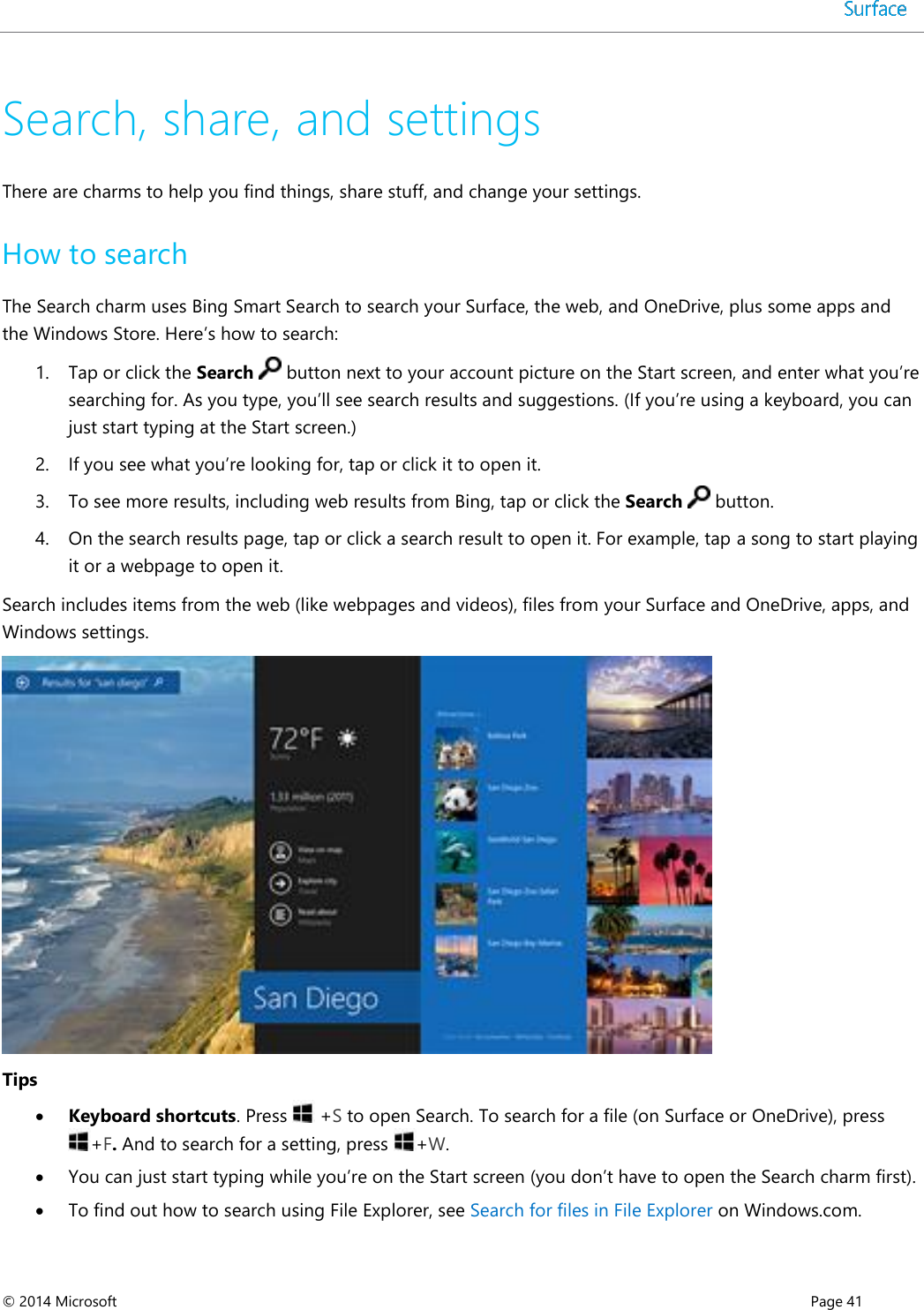  © 2014 Microsoft      Page 41  Search, share, and settings There are charms to help you find things, share stuff, and change your settings.  How to search The Search charm uses Bing Smart Search to search your Surface, the web, and OneDrive, plus some apps and the Windows Store. Here’s how to search: 1. Tap or click the Search   button next to your account picture on the Start screen, and enter what you’re searching for. As you type, you’ll see search results and suggestions. (If you’re using a keyboard, you can just start typing at the Start screen.) 2. If you see what you’re looking for, tap or click it to open it.  3. To see more results, including web results from Bing, tap or click the Search   button. 4. On the search results page, tap or click a search result to open it. For example, tap a song to start playing it or a webpage to open it. Search includes items from the web (like webpages and videos), files from your Surface and OneDrive, apps, and Windows settings.   Tips  Keyboard shortcuts. Press   +S to open Search. To search for a file (on Surface or OneDrive), press +F. And to search for a setting, press  +W.  You can just start typing while you’re on the Start screen (you don’t have to open the Search charm first).   To find out how to search using File Explorer, see Search for files in File Explorer on Windows.com.  