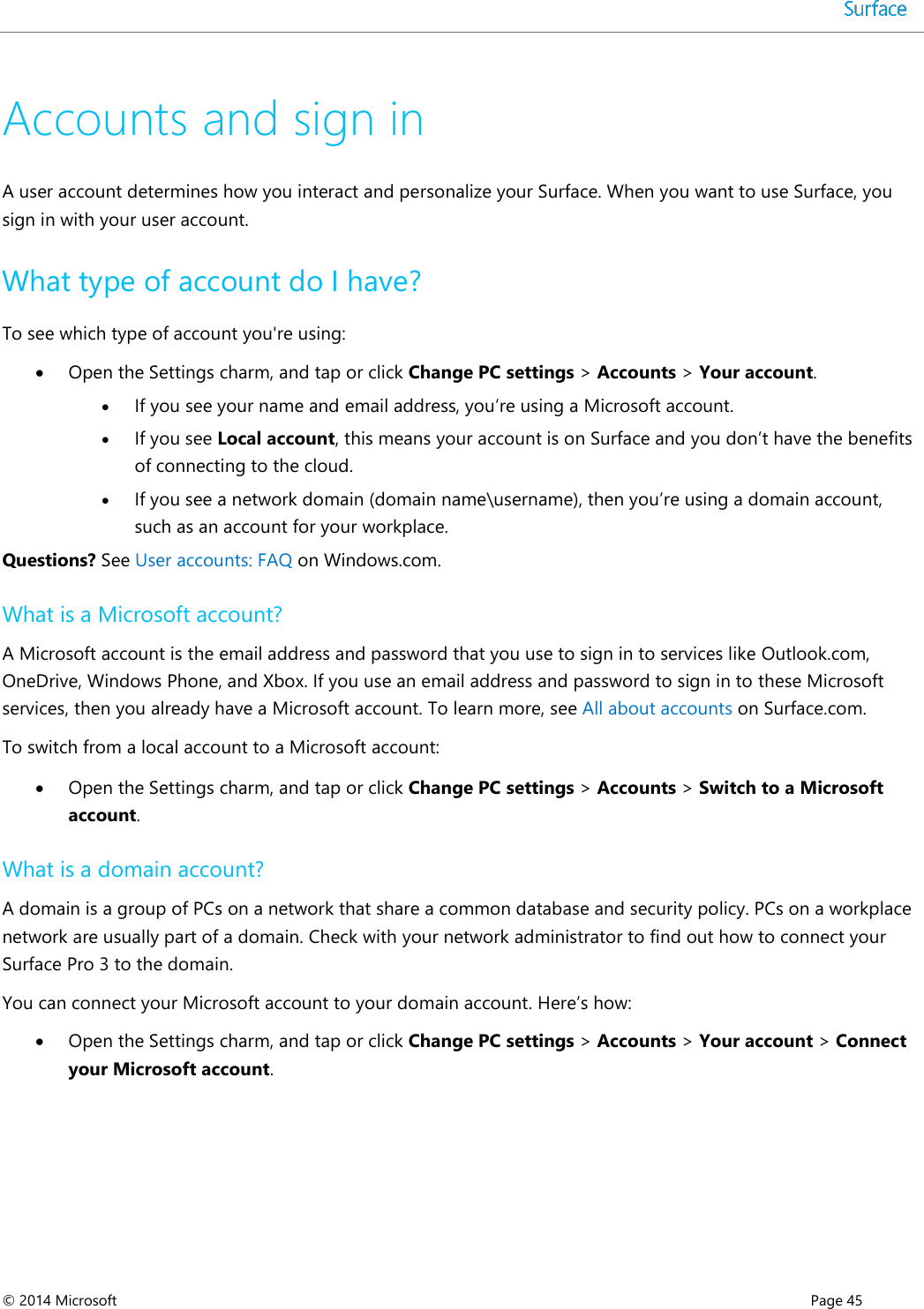 © 2014 Microsoft      Page 45  Accounts and sign in A user account determines how you interact and personalize your Surface. When you want to use Surface, you sign in with your user account. What type of account do I have? To see which type of account you&apos;re using:  Open the Settings charm, and tap or click Change PC settings &gt; Accounts &gt; Your account.  If you see your name and email address, you’re using a Microsoft account.   If you see Local account, this means your account is on Surface and you don’t have the benefits of connecting to the cloud.   If you see a network domain (domain name\username), then you’re using a domain account, such as an account for your workplace.  Questions? See User accounts: FAQ on Windows.com. What is a Microsoft account? A Microsoft account is the email address and password that you use to sign in to services like Outlook.com, OneDrive, Windows Phone, and Xbox. If you use an email address and password to sign in to these Microsoft services, then you already have a Microsoft account. To learn more, see All about accounts on Surface.com. To switch from a local account to a Microsoft account:  Open the Settings charm, and tap or click Change PC settings &gt; Accounts &gt; Switch to a Microsoft account. What is a domain account? A domain is a group of PCs on a network that share a common database and security policy. PCs on a workplace network are usually part of a domain. Check with your network administrator to find out how to connect your Surface Pro 3 to the domain. You can connect your Microsoft account to your domain account. Here’s how:  Open the Settings charm, and tap or click Change PC settings &gt; Accounts &gt; Your account &gt; Connect your Microsoft account.    