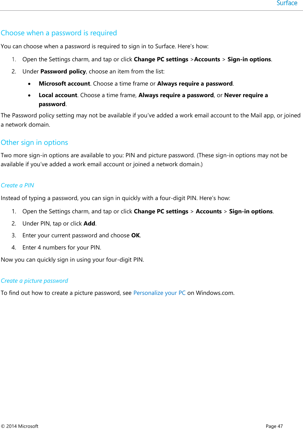  © 2014 Microsoft      Page 47  Choose when a password is required You can choose when a password is required to sign in to Surface. Here’s how: 1. Open the Settings charm, and tap or click Change PC settings &gt;Accounts &gt; Sign-in options. 2. Under Password policy, choose an item from the list:  Microsoft account. Choose a time frame or Always require a password.  Local account. Choose a time frame, Always require a password, or Never require a password. The Password policy setting may not be available if you’ve added a work email account to the Mail app, or joined a network domain.  Other sign in options Two more sign-in options are available to you: PIN and picture password. (These sign-in options may not be available if you’ve added a work email account or joined a network domain.)  Create a PIN Instead of typing a password, you can sign in quickly with a four-digit PIN. Here’s how:  1. Open the Settings charm, and tap or click Change PC settings &gt; Accounts &gt; Sign-in options.  2. Under PIN, tap or click Add.  3. Enter your current password and choose OK.  4. Enter 4 numbers for your PIN.  Now you can quickly sign in using your four-digit PIN.  Create a picture password To find out how to create a picture password, see Personalize your PC on Windows.com.    