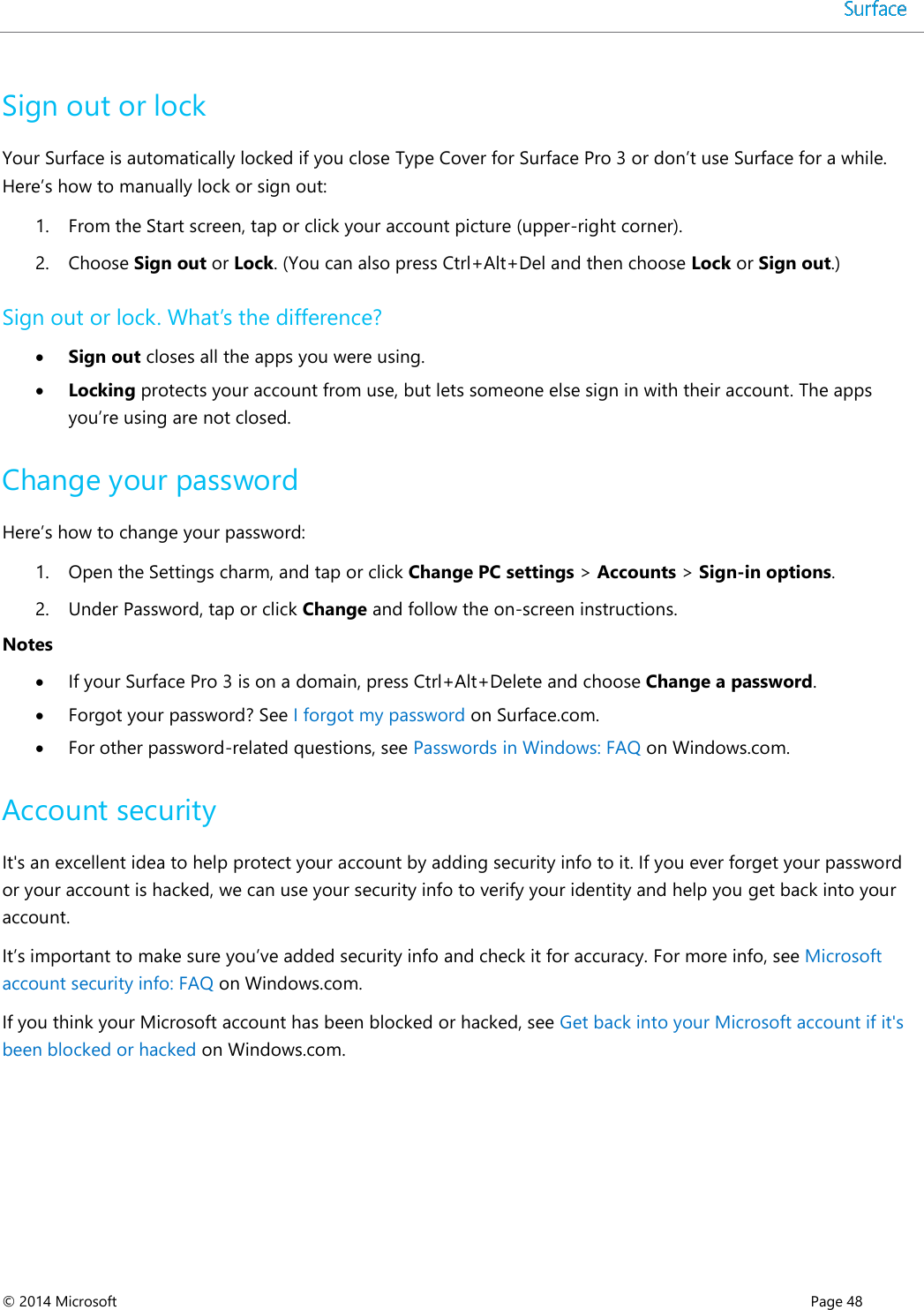  © 2014 Microsoft      Page 48  Sign out or lock Your Surface is automatically locked if you close Type Cover for Surface Pro 3 or don’t use Surface for a while. Here’s how to manually lock or sign out: 1. From the Start screen, tap or click your account picture (upper-right corner).  2. Choose Sign out or Lock. (You can also press Ctrl+Alt+Del and then choose Lock or Sign out.) Sign out or lock. What’s the difference?  Sign out closes all the apps you were using.   Locking protects your account from use, but lets someone else sign in with their account. The apps you’re using are not closed.  Change your password Here’s how to change your password: 1. Open the Settings charm, and tap or click Change PC settings &gt; Accounts &gt; Sign-in options.  2. Under Password, tap or click Change and follow the on-screen instructions. Notes  If your Surface Pro 3 is on a domain, press Ctrl+Alt+Delete and choose Change a password.   Forgot your password? See I forgot my password on Surface.com.  For other password-related questions, see Passwords in Windows: FAQ on Windows.com. Account security It&apos;s an excellent idea to help protect your account by adding security info to it. If you ever forget your password or your account is hacked, we can use your security info to verify your identity and help you get back into your account. It’s important to make sure you’ve added security info and check it for accuracy. For more info, see Microsoft account security info: FAQ on Windows.com. If you think your Microsoft account has been blocked or hacked, see Get back into your Microsoft account if it&apos;s been blocked or hacked on Windows.com.    