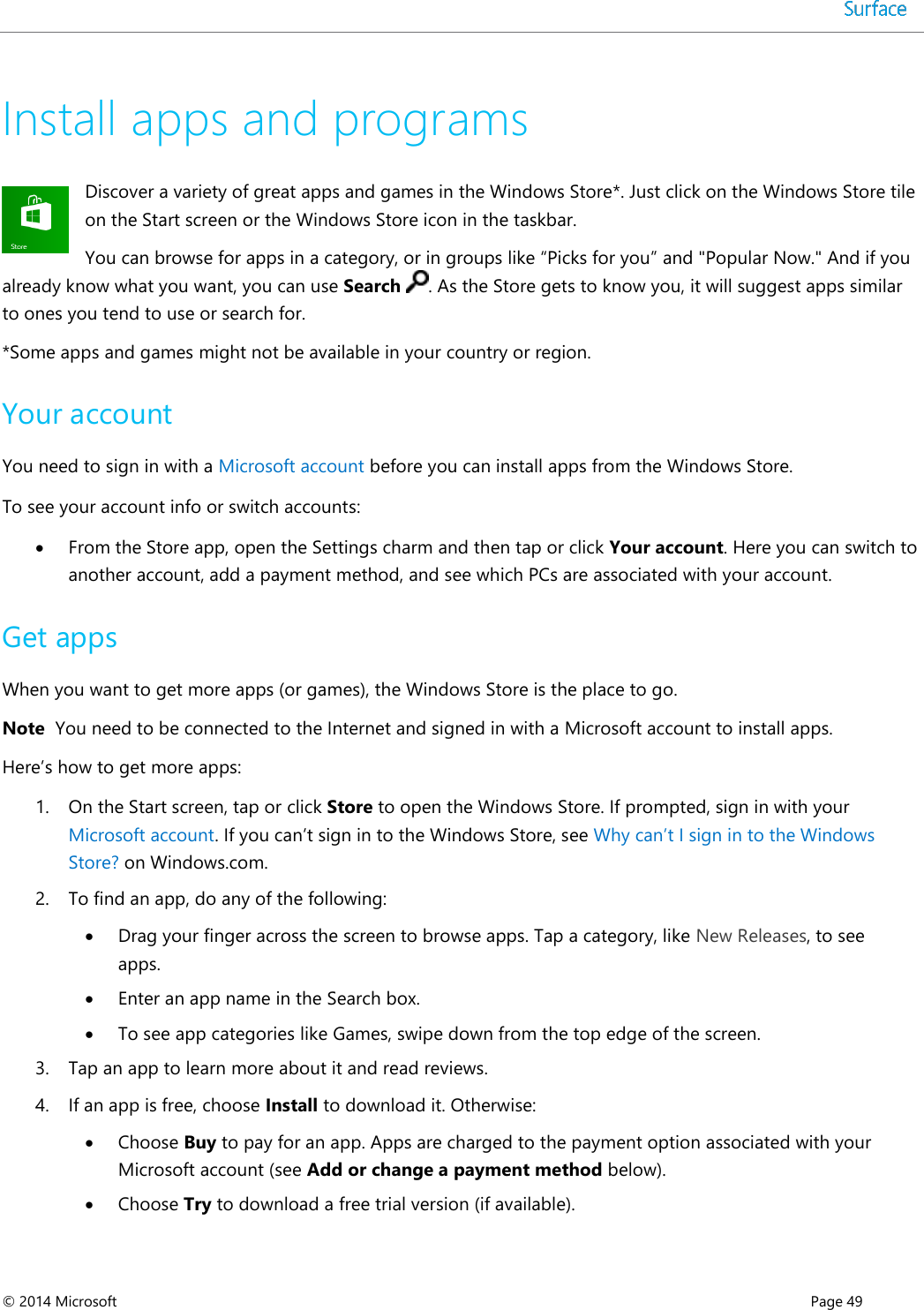  © 2014 Microsoft      Page 49  Install apps and programs Discover a variety of great apps and games in the Windows Store*. Just click on the Windows Store tile on the Start screen or the Windows Store icon in the taskbar. You can browse for apps in a category, or in groups like “Picks for you” and &quot;Popular Now.&quot; And if you already know what you want, you can use Search . As the Store gets to know you, it will suggest apps similar to ones you tend to use or search for. *Some apps and games might not be available in your country or region. Your account You need to sign in with a Microsoft account before you can install apps from the Windows Store.  To see your account info or switch accounts:  From the Store app, open the Settings charm and then tap or click Your account. Here you can switch to another account, add a payment method, and see which PCs are associated with your account.  Get apps  When you want to get more apps (or games), the Windows Store is the place to go.  Note  You need to be connected to the Internet and signed in with a Microsoft account to install apps. Here’s how to get more apps: 1. On the Start screen, tap or click Store to open the Windows Store. If prompted, sign in with your Microsoft account. If you can’t sign in to the Windows Store, see Why can’t I sign in to the Windows Store? on Windows.com. 2. To find an app, do any of the following:   Drag your finger across the screen to browse apps. Tap a category, like New Releases, to see apps.  Enter an app name in the Search box.  To see app categories like Games, swipe down from the top edge of the screen. 3. Tap an app to learn more about it and read reviews.  4. If an app is free, choose Install to download it. Otherwise:   Choose Buy to pay for an app. Apps are charged to the payment option associated with your Microsoft account (see Add or change a payment method below).  Choose Try to download a free trial version (if available). 