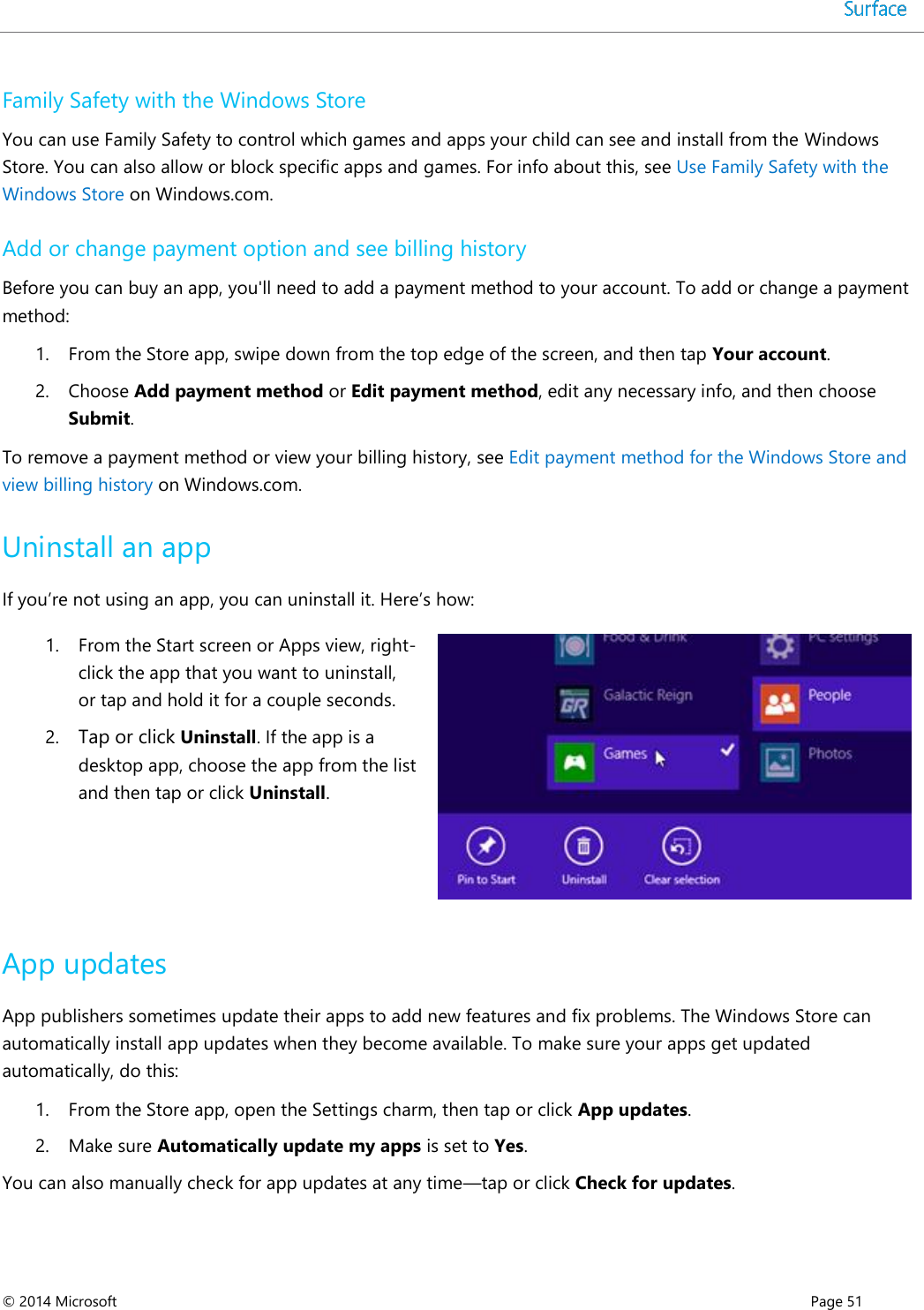  © 2014 Microsoft      Page 51  Family Safety with the Windows Store You can use Family Safety to control which games and apps your child can see and install from the Windows Store. You can also allow or block specific apps and games. For info about this, see Use Family Safety with the Windows Store on Windows.com. Add or change payment option and see billing history Before you can buy an app, you&apos;ll need to add a payment method to your account. To add or change a payment method: 1. From the Store app, swipe down from the top edge of the screen, and then tap Your account. 2. Choose Add payment method or Edit payment method, edit any necessary info, and then choose Submit. To remove a payment method or view your billing history, see Edit payment method for the Windows Store and view billing history on Windows.com.  Uninstall an app If you’re not using an app, you can uninstall it. Here’s how:  1. From the Start screen or Apps view, right-click the app that you want to uninstall, or tap and hold it for a couple seconds. 2. Tap or click Uninstall. If the app is a desktop app, choose the app from the list and then tap or click Uninstall.    App updates App publishers sometimes update their apps to add new features and fix problems. The Windows Store can automatically install app updates when they become available. To make sure your apps get updated automatically, do this: 1. From the Store app, open the Settings charm, then tap or click App updates. 2. Make sure Automatically update my apps is set to Yes.  You can also manually check for app updates at any time—tap or click Check for updates.  