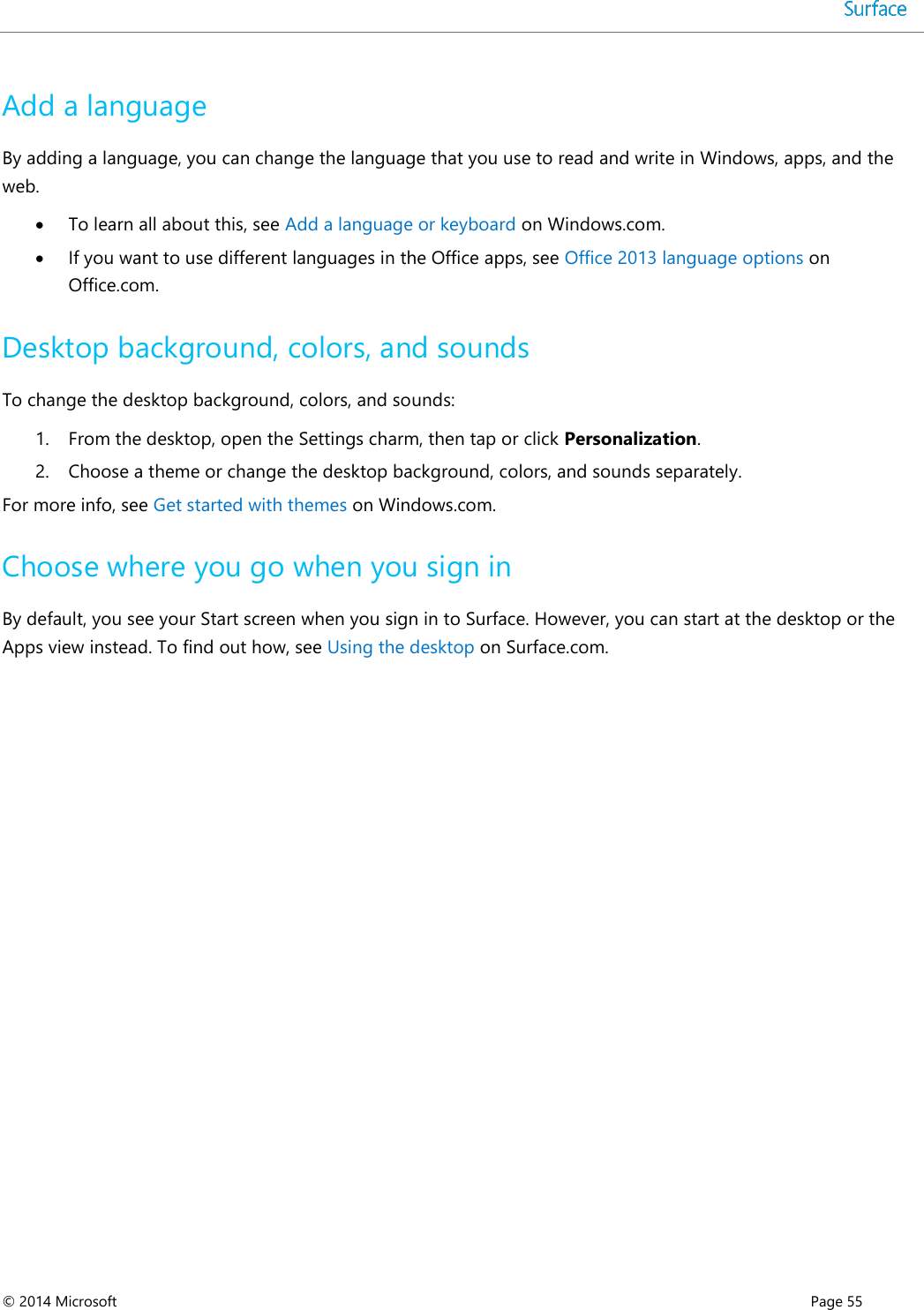  © 2014 Microsoft      Page 55  Add a language By adding a language, you can change the language that you use to read and write in Windows, apps, and the web.  To learn all about this, see Add a language or keyboard on Windows.com.   If you want to use different languages in the Office apps, see Office 2013 language options on Office.com. Desktop background, colors, and sounds To change the desktop background, colors, and sounds: 1. From the desktop, open the Settings charm, then tap or click Personalization.  2. Choose a theme or change the desktop background, colors, and sounds separately. For more info, see Get started with themes on Windows.com. Choose where you go when you sign in By default, you see your Start screen when you sign in to Surface. However, you can start at the desktop or the Apps view instead. To find out how, see Using the desktop on Surface.com.    