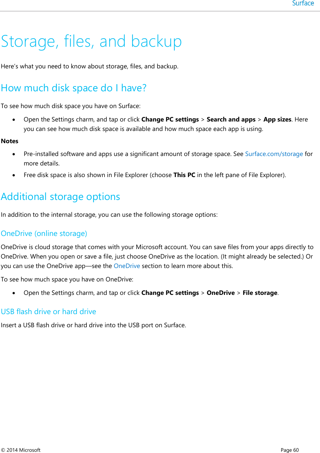  © 2014 Microsoft      Page 60  Storage, files, and backup Here’s what you need to know about storage, files, and backup. How much disk space do I have? To see how much disk space you have on Surface:  Open the Settings charm, and tap or click Change PC settings &gt; Search and apps &gt; App sizes. Here you can see how much disk space is available and how much space each app is using.  Notes  Pre-installed software and apps use a significant amount of storage space. See Surface.com/storage for more details.  Free disk space is also shown in File Explorer (choose This PC in the left pane of File Explorer).  Additional storage options  In addition to the internal storage, you can use the following storage options: OneDrive (online storage) OneDrive is cloud storage that comes with your Microsoft account. You can save files from your apps directly to OneDrive. When you open or save a file, just choose OneDrive as the location. (It might already be selected.) Or you can use the OneDrive app—see the OneDrive section to learn more about this. To see how much space you have on OneDrive:  Open the Settings charm, and tap or click Change PC settings &gt; OneDrive &gt; File storage. USB flash drive or hard drive  Insert a USB flash drive or hard drive into the USB port on Surface.     