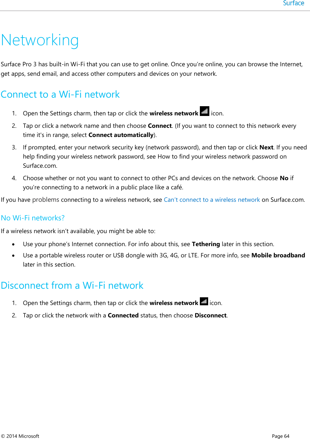  © 2014 Microsoft      Page 64  Networking Surface Pro 3 has built-in Wi-Fi that you can use to get online. Once you’re online, you can browse the Internet, get apps, send email, and access other computers and devices on your network. Connect to a Wi-Fi network 1. Open the Settings charm, then tap or click the wireless network   icon.  2. Tap or click a network name and then choose Connect. (If you want to connect to this network every time it&apos;s in range, select Connect automatically).  3. If prompted, enter your network security key (network password), and then tap or click Next. If you need help finding your wireless network password, see How to find your wireless network password on Surface.com. 4. Choose whether or not you want to connect to other PCs and devices on the network. Choose No if you’re connecting to a network in a public place like a café. If you have problems connecting to a wireless network, see Can’t connect to a wireless network on Surface.com.   No Wi-Fi networks? If a wireless network isn’t available, you might be able to:  Use your phone’s Internet connection. For info about this, see Tethering later in this section.   Use a portable wireless router or USB dongle with 3G, 4G, or LTE. For more info, see Mobile broadband later in this section. Disconnect from a Wi-Fi network 1. Open the Settings charm, then tap or click the wireless network   icon. 2. Tap or click the network with a Connected status, then choose Disconnect. 