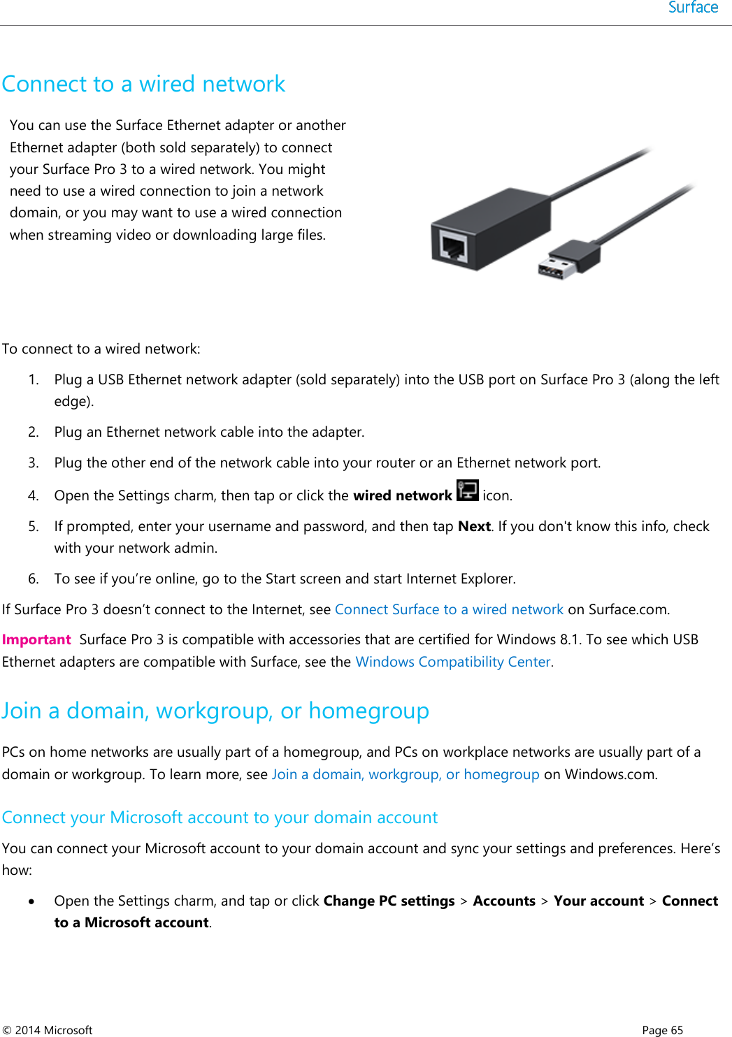  © 2014 Microsoft      Page 65  Connect to a wired network  You can use the Surface Ethernet adapter or another Ethernet adapter (both sold separately) to connect your Surface Pro 3 to a wired network. You might need to use a wired connection to join a network domain, or you may want to use a wired connection when streaming video or downloading large files.   To connect to a wired network: 1. Plug a USB Ethernet network adapter (sold separately) into the USB port on Surface Pro 3 (along the left edge). 2. Plug an Ethernet network cable into the adapter.  3. Plug the other end of the network cable into your router or an Ethernet network port.  4. Open the Settings charm, then tap or click the wired network   icon. 5. If prompted, enter your username and password, and then tap Next. If you don&apos;t know this info, check with your network admin. 6. To see if you’re online, go to the Start screen and start Internet Explorer. If Surface Pro 3 doesn’t connect to the Internet, see Connect Surface to a wired network on Surface.com.  Important  Surface Pro 3 is compatible with accessories that are certified for Windows 8.1. To see which USB Ethernet adapters are compatible with Surface, see the Windows Compatibility Center.  Join a domain, workgroup, or homegroup PCs on home networks are usually part of a homegroup, and PCs on workplace networks are usually part of a domain or workgroup. To learn more, see Join a domain, workgroup, or homegroup on Windows.com.  Connect your Microsoft account to your domain account You can connect your Microsoft account to your domain account and sync your settings and preferences. Here’s how:  Open the Settings charm, and tap or click Change PC settings &gt; Accounts &gt; Your account &gt; Connect to a Microsoft account.  