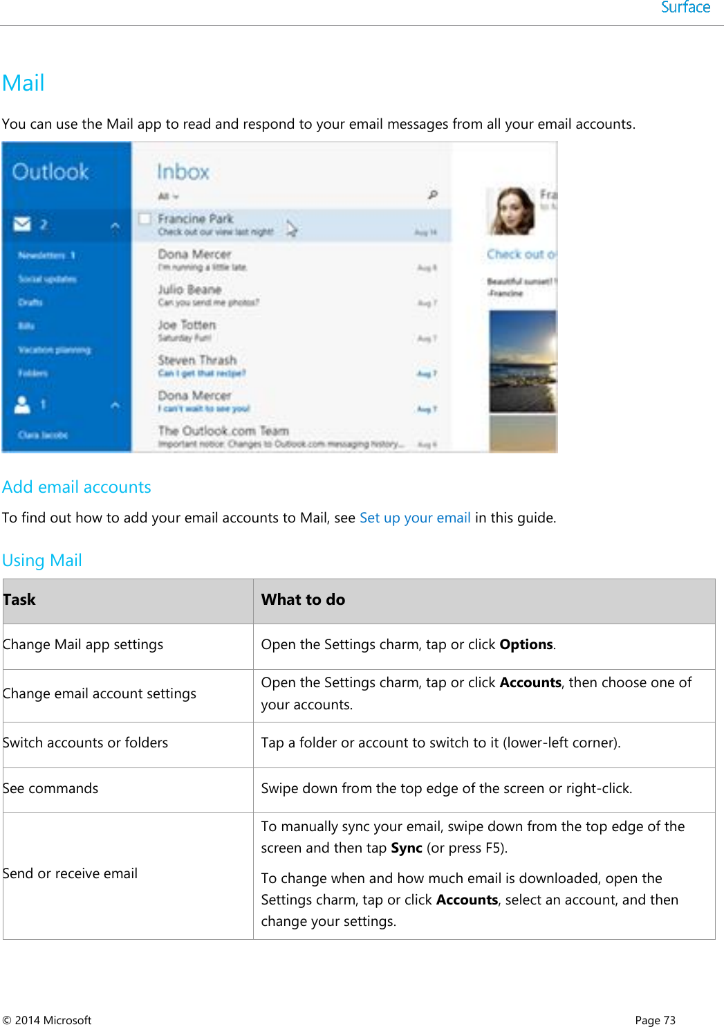  © 2014 Microsoft      Page 73  Mail You can use the Mail app to read and respond to your email messages from all your email accounts.  Add email accounts To find out how to add your email accounts to Mail, see Set up your email in this guide.  Using Mail Task What to do Change Mail app settings Open the Settings charm, tap or click Options. Change email account settings Open the Settings charm, tap or click Accounts, then choose one of your accounts. Switch accounts or folders Tap a folder or account to switch to it (lower-left corner). See commands Swipe down from the top edge of the screen or right-click. Send or receive email To manually sync your email, swipe down from the top edge of the screen and then tap Sync (or press F5).  To change when and how much email is downloaded, open the Settings charm, tap or click Accounts, select an account, and then change your settings.  