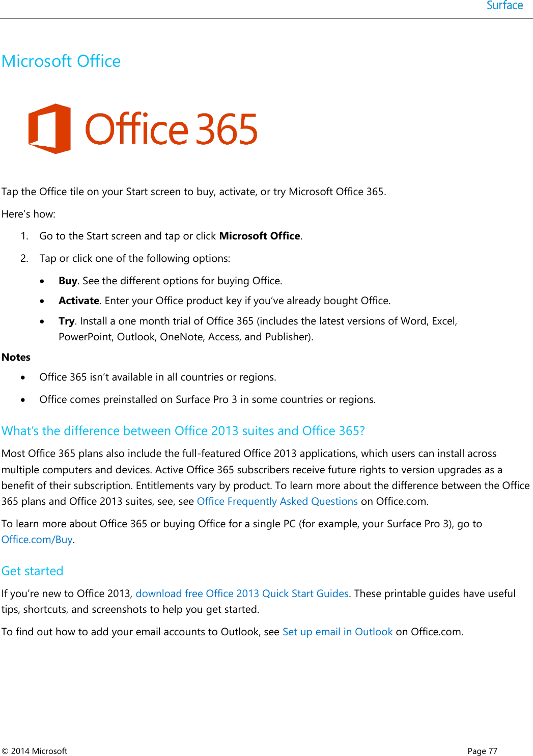  © 2014 Microsoft      Page 77  Microsoft Office   Tap the Office tile on your Start screen to buy, activate, or try Microsoft Office 365.  Here’s how: 1. Go to the Start screen and tap or click Microsoft Office. 2. Tap or click one of the following options:  Buy. See the different options for buying Office.  Activate. Enter your Office product key if you’ve already bought Office.  Try. Install a one month trial of Office 365 (includes the latest versions of Word, Excel, PowerPoint, Outlook, OneNote, Access, and Publisher). Notes  Office 365 isn’t available in all countries or regions.  Office comes preinstalled on Surface Pro 3 in some countries or regions. What’s the difference between Office 2013 suites and Office 365? Most Office 365 plans also include the full-featured Office 2013 applications, which users can install across multiple computers and devices. Active Office 365 subscribers receive future rights to version upgrades as a benefit of their subscription. Entitlements vary by product. To learn more about the difference between the Office 365 plans and Office 2013 suites, see, see Office Frequently Asked Questions on Office.com.  To learn more about Office 365 or buying Office for a single PC (for example, your Surface Pro 3), go to Office.com/Buy. Get started  If you’re new to Office 2013, download free Office 2013 Quick Start Guides. These printable guides have useful tips, shortcuts, and screenshots to help you get started.  To find out how to add your email accounts to Outlook, see Set up email in Outlook on Office.com.   