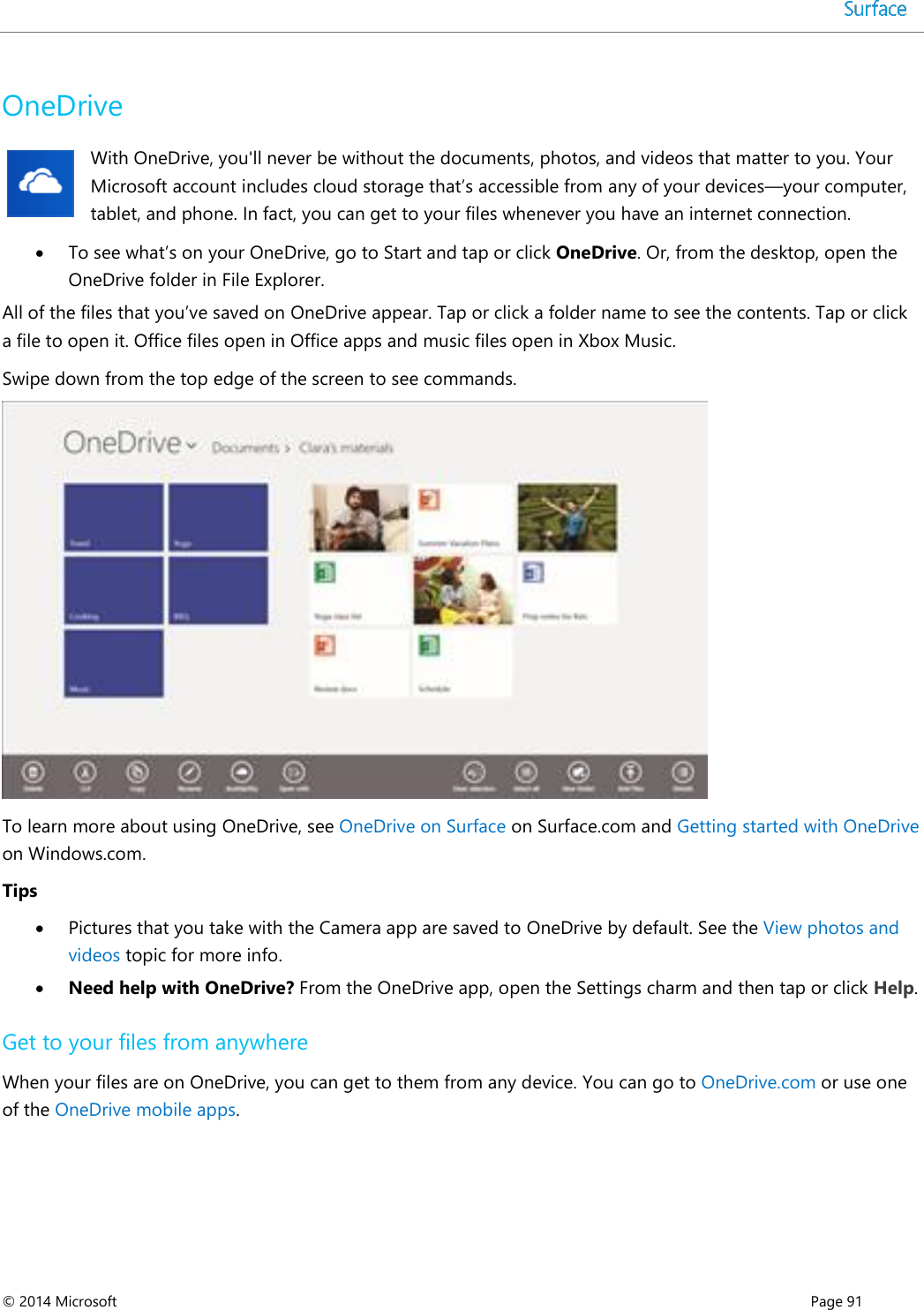  © 2014 Microsoft      Page 91  OneDrive With OneDrive, you&apos;ll never be without the documents, photos, and videos that matter to you. Your Microsoft account includes cloud storage that’s accessible from any of your devices—your computer, tablet, and phone. In fact, you can get to your files whenever you have an internet connection.   To see what’s on your OneDrive, go to Start and tap or click OneDrive. Or, from the desktop, open the OneDrive folder in File Explorer. All of the files that you’ve saved on OneDrive appear. Tap or click a folder name to see the contents. Tap or click a file to open it. Office files open in Office apps and music files open in Xbox Music.  Swipe down from the top edge of the screen to see commands.    To learn more about using OneDrive, see OneDrive on Surface on Surface.com and Getting started with OneDrive on Windows.com.  Tips  Pictures that you take with the Camera app are saved to OneDrive by default. See the View photos and videos topic for more info.  Need help with OneDrive? From the OneDrive app, open the Settings charm and then tap or click Help. Get to your files from anywhere  When your files are on OneDrive, you can get to them from any device. You can go to OneDrive.com or use one of the OneDrive mobile apps.  
