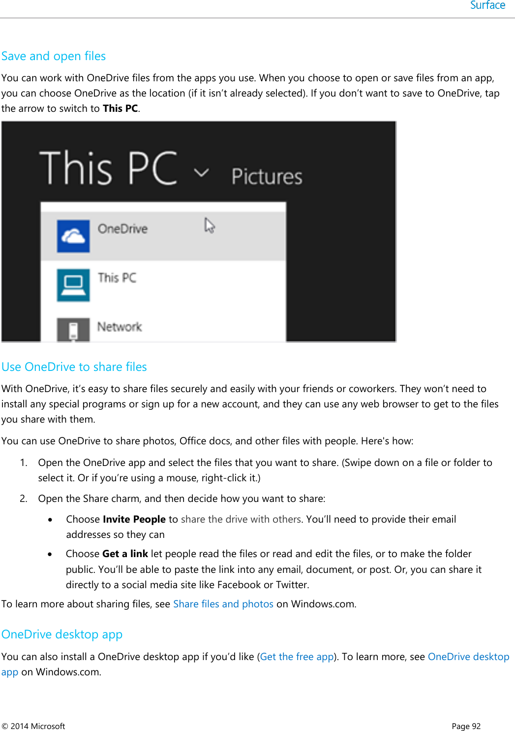  © 2014 Microsoft      Page 92  Save and open files   You can work with OneDrive files from the apps you use. When you choose to open or save files from an app, you can choose OneDrive as the location (if it isn’t already selected). If you don’t want to save to OneDrive, tap the arrow to switch to This PC.   Use OneDrive to share files With OneDrive, it’s easy to share files securely and easily with your friends or coworkers. They won’t need to install any special programs or sign up for a new account, and they can use any web browser to get to the files you share with them.  You can use OneDrive to share photos, Office docs, and other files with people. Here&apos;s how: 1. Open the OneDrive app and select the files that you want to share. (Swipe down on a file or folder to select it. Or if you’re using a mouse, right-click it.) 2. Open the Share charm, and then decide how you want to share:   Choose Invite People to share the drive with others. You’ll need to provide their email addresses so they can  Choose Get a link let people read the files or read and edit the files, or to make the folder public. You’ll be able to paste the link into any email, document, or post. Or, you can share it directly to a social media site like Facebook or Twitter. To learn more about sharing files, see Share files and photos on Windows.com. OneDrive desktop app You can also install a OneDrive desktop app if you’d like (Get the free app). To learn more, see OneDrive desktop app on Windows.com.  