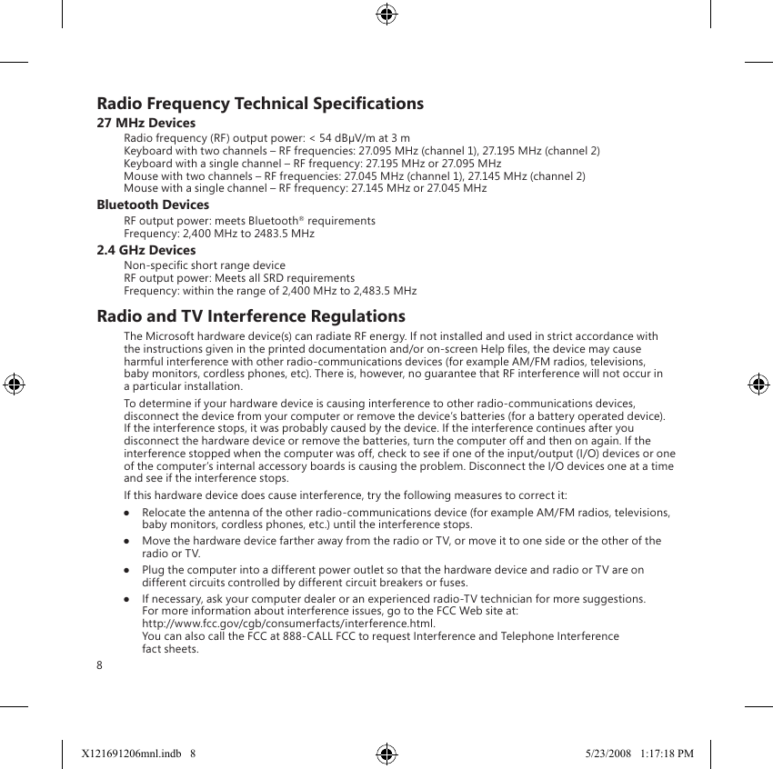 8Radio Frequency Technical Specications27 MHz DevicesRadio frequency (RF) output power: &lt; 54 dBµV/m at 3 m Keyboard with two channels – RF frequencies: 27.095 MHz (channel 1), 27.195 MHz (channel 2) Keyboard with a single channel – RF frequency: 27.195 MHz or 27.095 MHz Mouse with two channels – RF frequencies: 27.045 MHz (channel 1), 27.145 MHz (channel 2) Mouse with a single channel – RF frequency: 27.145 MHz or 27.045 MHzBluetooth DevicesRF output power: meets Bluetooth® requirements Frequency: 2,400 MHz to 2483.5 MHz2.4 GHz DevicesNon-specic short range device RF output power: Meets all SRD requirements Frequency: within the range of 2,400 MHz to 2,483.5 MHzRadio and TV Interference RegulationsThe Microsoft hardware device(s) can radiate RF energy. If not installed and used in strict accordance with the instructions given in the printed documentation and/or on-screen Help les, the device may cause harmful interference with other radio-communications devices (for example AM/FM radios, televisions, baby monitors, cordless phones, etc). There is, however, no guarantee that RF interference will not occur in a particular installation.To determine if your hardware device is causing interference to other radio-communications devices, disconnect the device from your computer or remove the device’s batteries (for a battery operated device). If the interference stops, it was probably caused by the device. If the interference continues after you disconnect the hardware device or remove the batteries, turn the computer off and then on again. If the interference stopped when the computer was off, check to see if one of the input/output (I/O) devices or one of the computer’s internal accessory boards is causing the problem. Disconnect the I/O devices one at a time and see if the interference stops.If this hardware device does cause interference, try the following measures to correct it:●  Relocate the antenna of the other radio-communications device (for example AM/FM radios, televisions, baby monitors, cordless phones, etc.) until the interference stops.●  Move the hardware device farther away from the radio or TV, or move it to one side or the other of the radio or TV.●  Plug the computer into a different power outlet so that the hardware device and radio or TV are on different circuits controlled by different circuit breakers or fuses.●  If necessary, ask your computer dealer or an experienced radio-TV technician for more suggestions. For more information about interference issues, go to the FCC Web site at: http://www.fcc.gov/cgb/consumerfacts/interference.html. You can also call the FCC at 888-CALL FCC to request Interference and Telephone Interference fact sheets.X121691206mnl.indb   8 5/23/2008   1:17:18 PM