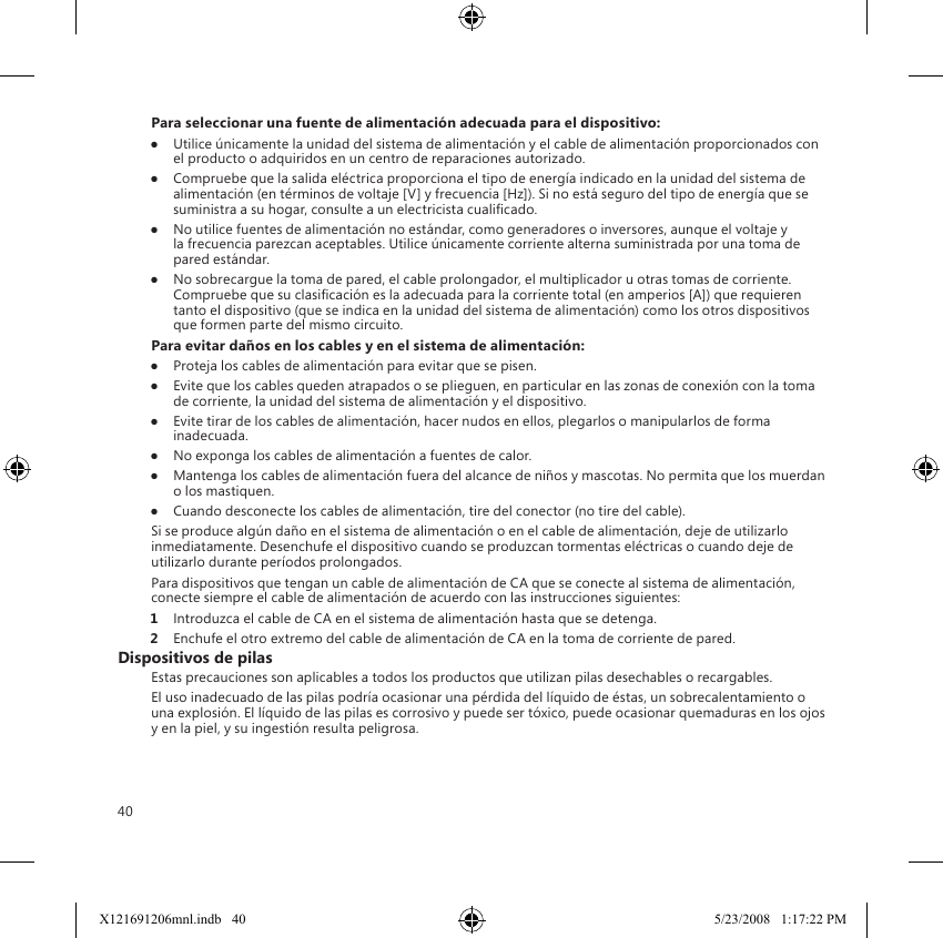 40Para seleccionar una fuente de alimentación adecuada para el dispositivo:●  Utilice únicamente la unidad del sistema de alimentación y el cable de alimentación proporcionados con el producto o adquiridos en un centro de reparaciones autorizado.●  Compruebe que la salida eléctrica proporciona el tipo de energía indicado en la unidad del sistema de alimentación (en términos de voltaje [V] y frecuencia [Hz]). Si no está seguro del tipo de energía que se suministra a su hogar, consulte a un electricista cualicado.●  No utilice fuentes de alimentación no estándar, como generadores o inversores, aunque el voltaje y la frecuencia parezcan aceptables. Utilice únicamente corriente alterna suministrada por una toma de pared estándar.●  No sobrecargue la toma de pared, el cable prolongador, el multiplicador u otras tomas de corriente. Compruebe que su clasicación es la adecuada para la corriente total (en amperios [A]) que requieren tanto el dispositivo (que se indica en la unidad del sistema de alimentación) como los otros dispositivos que formen parte del mismo circuito.Para evitar daños en los cables y en el sistema de alimentación:●  Proteja los cables de alimentación para evitar que se pisen.●  Evite que los cables queden atrapados o se plieguen, en particular en las zonas de conexión con la toma de corriente, la unidad del sistema de alimentación y el dispositivo.●  Evite tirar de los cables de alimentación, hacer nudos en ellos, plegarlos o manipularlos de forma inadecuada.●  No exponga los cables de alimentación a fuentes de calor.●  Mantenga los cables de alimentación fuera del alcance de niños y mascotas. No permita que los muerdan o los mastiquen.●  Cuando desconecte los cables de alimentación, tire del conector (no tire del cable).Si se produce algún daño en el sistema de alimentación o en el cable de alimentación, deje de utilizarlo inmediatamente. Desenchufe el dispositivo cuando se produzcan tormentas eléctricas o cuando deje de utilizarlo durante períodos prolongados.Para dispositivos que tengan un cable de alimentación de CA que se conecte al sistema de alimentación, conecte siempre el cable de alimentación de acuerdo con las instrucciones siguientes:1  Introduzca el cable de CA en el sistema de alimentación hasta que se detenga.2  Enchufe el otro extremo del cable de alimentación de CA en la toma de corriente de pared.Dispositivos de pilasEstas precauciones son aplicables a todos los productos que utilizan pilas desechables o recargables.El uso inadecuado de las pilas podría ocasionar una pérdida del líquido de éstas, un sobrecalentamiento o una explosión. El líquido de las pilas es corrosivo y puede ser tóxico, puede ocasionar quemaduras en los ojos y en la piel, y su ingestión resulta peligrosa.X121691206mnl.indb   40 5/23/2008   1:17:22 PM