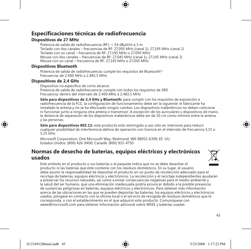 45Especicaciones técnicas de radiofrecuenciaDispositivos de 27 MHzPotencia de salida de radiofrecuencia (RF): &lt; 54 dBµV/m a 3 m Teclado con dos canales – frecuencias de RF: 27,095 MHz (canal 1); 27,195 MHz (canal 2) Teclado con un canal – frecuencia de RF: 27,195 MHz o 27,095 MHz Mouse con dos canales – frecuencias de RF: 27,045 MHz (canal 1); 27,145 MHz (canal 2) Mouse con un canal – frecuencia de RF: 27,145 MHz o 27,045 MHzDispositivos BluetoothPotencia de salida de radiofrecuencia: cumple los requisitos de Bluetooth® Frecuencia: de 2.400 MHz a 2.483,5 MHzDispositivos de 2,4 GHzDispositivo no especíco de corto alcance Potencia de salida de radiofrecuencia: cumple con todos los requisitos de SRD Frecuencia: dentro del intervalo de 2.400 MHz a 2.483,5 MHzSólo para dispositivos de 2,4 GHz y Bluetooth: para cumplir con los requisitos de exposición a radiofrecuencia de la FCC, la conguración de funcionamiento debe ser la siguiente: el fabricante ha instalado la antena y no se ha efectuado ningún cambio. Los dispositivos inalámbricos no deben colocarse ni funcionar junto a ninguna otra antena o transmisor. A excepción de los auriculares y dispositivos de mano, la distancia de separación de los dispositivos inalámbricos debe ser de 20 cm como mínimo entre la antena y las personas.Sólo para dispositivos 802.11: este producto está restringido a uso sólo en interiores para reducir cualquier posibilidad de interferencia dañina de operación con licencia en el intervalo de frecuencia 5,15 a 5,25 GHz.Microsoft Corporation; One Microsoft Way; Redmond, WA 98052-6399; EE. UU. Estados Unidos: (800) 426-9400; Canadá: (800) 933-4750Normas de desecho de baterías, equipos eléctricos y electrónicos usadosEste símbolo en el producto o sus baterías o el paquete indica que no se debe desechar el producto ni las baterías que éste contiene con los residuos domésticos. En su lugar, el usuario debe asumir la responsabilidad de depositar el producto en un punto de recolección adecuado para el reciclaje de baterías, equipos eléctricos y electrónicos. La recolección y el reciclaje independientes ayudarán a preservar los recursos naturales, así como a evitar consecuencias negativas para el medio ambiente y la salud del ser humano, que una eliminación inadecuada podría provocar debido a la posible presencia de sustancias peligrosas en baterías, equipos eléctricos y electrónicos. Para obtener más información acerca de las ubicaciones en las que se pueden depositar las baterías, los equipos eléctricos y electrónicos usados, póngase en contacto con la ocina local o el servicio de recogida de residuos domésticos que le corresponda, o con el establecimiento en el que adquirió este producto. Comuníquese con  weee@microsoft.com para obtener información adicional sobre WEEE y baterías usadas.X121691206mnl.indb   45 5/23/2008   1:17:22 PM