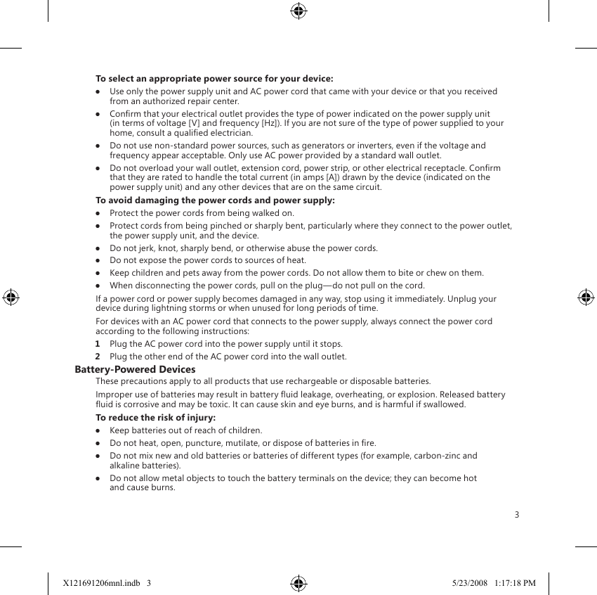 3To select an appropriate power source for your device:●  Use only the power supply unit and AC power cord that came with your device or that you received from an authorized repair center.●  Conrm that your electrical outlet provides the type of power indicated on the power supply unit (in terms of voltage [V] and frequency [Hz]). If you are not sure of the type of power supplied to your home, consult a qualied electrician.●  Do not use non-standard power sources, such as generators or inverters, even if the voltage and frequency appear acceptable. Only use AC power provided by a standard wall outlet.●  Do not overload your wall outlet, extension cord, power strip, or other electrical receptacle. Conrm that they are rated to handle the total current (in amps [A]) drawn by the device (indicated on the power supply unit) and any other devices that are on the same circuit.To avoid damaging the power cords and power supply:●  Protect the power cords from being walked on.●  Protect cords from being pinched or sharply bent, particularly where they connect to the power outlet, the power supply unit, and the device.●  Do not jerk, knot, sharply bend, or otherwise abuse the power cords.●  Do not expose the power cords to sources of heat.●  Keep children and pets away from the power cords. Do not allow them to bite or chew on them.●  When disconnecting the power cords, pull on the plug—do not pull on the cord.If a power cord or power supply becomes damaged in any way, stop using it immediately. Unplug your device during lightning storms or when unused for long periods of time.For devices with an AC power cord that connects to the power supply, always connect the power cord according to the following instructions:1  Plug the AC power cord into the power supply until it stops.2  Plug the other end of the AC power cord into the wall outlet.Battery-Powered DevicesThese precautions apply to all products that use rechargeable or disposable batteries.Improper use of batteries may result in battery uid leakage, overheating, or explosion. Released battery uid is corrosive and may be toxic. It can cause skin and eye burns, and is harmful if swallowed.To reduce the risk of injury:●  Keep batteries out of reach of children.●  Do not heat, open, puncture, mutilate, or dispose of batteries in re.●  Do not mix new and old batteries or batteries of different types (for example, carbon-zinc and alkaline batteries).●  Do not allow metal objects to touch the battery terminals on the device; they can become hot and cause burns.X121691206mnl.indb   3 5/23/2008   1:17:18 PM