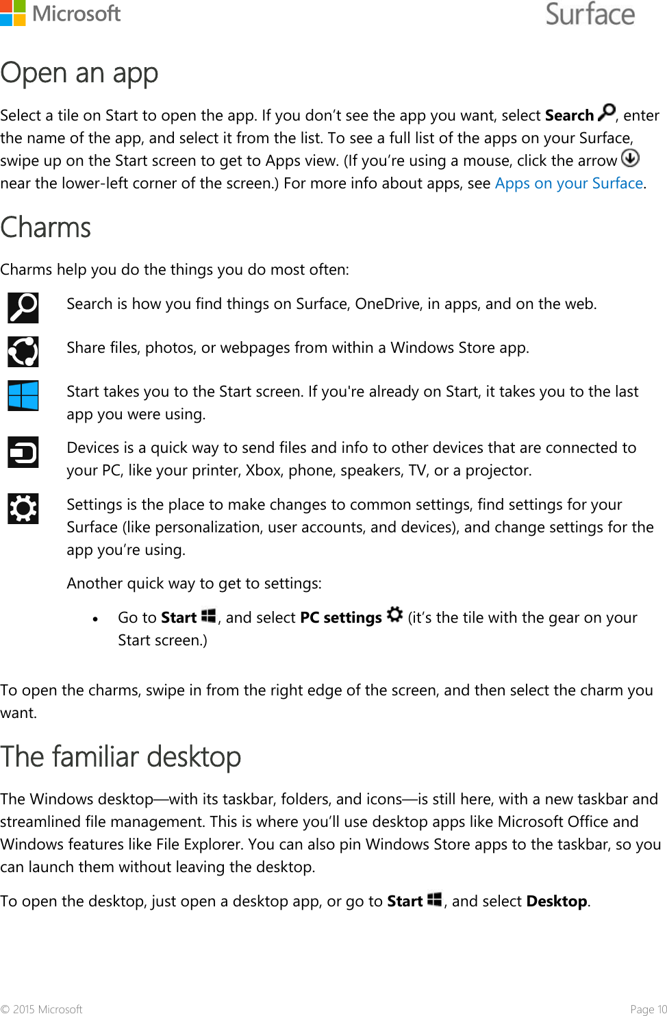    Open an app Select a tile on Start to open the app. If you don’t see the app you want, select Search , enter the name of the app, and select it from the list. To see a full list of the apps on your Surface, swipe up on the Start screen to get to Apps view. (If you’re using a mouse, click the arrow   near the lower-left corner of the screen.) For more info about apps, see Apps on your Surface. Charms Charms help you do the things you do most often:  Search is how you find things on Surface, OneDrive, in apps, and on the web.  Share files, photos, or webpages from within a Windows Store app.  Start takes you to the Start screen. If you&apos;re already on Start, it takes you to the last app you were using.   Devices is a quick way to send files and info to other devices that are connected to your PC, like your printer, Xbox, phone, speakers, TV, or a projector.  Settings is the place to make changes to common settings, find settings for your Surface (like personalization, user accounts, and devices), and change settings for the app you’re using. Another quick way to get to settings:  • Go to Start , and select PC settings   (it’s the tile with the gear on your Start screen.)  To open the charms, swipe in from the right edge of the screen, and then select the charm you want.  The familiar desktop The Windows desktop—with its taskbar, folders, and icons—is still here, with a new taskbar and streamlined file management. This is where you’ll use desktop apps like Microsoft Office and Windows features like File Explorer. You can also pin Windows Store apps to the taskbar, so you can launch them without leaving the desktop.  To open the desktop, just open a desktop app, or go to Start , and select Desktop. © 2015 Microsoft    Page 10 