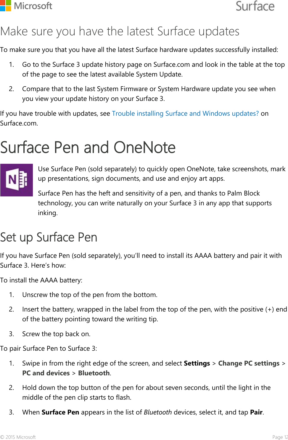    Make sure you have the latest Surface updates To make sure you that you have all the latest Surface hardware updates successfully installed: 1. Go to the Surface 3 update history page on Surface.com and look in the table at the top of the page to see the latest available System Update.  2. Compare that to the last System Firmware or System Hardware update you see when you view your update history on your Surface 3. If you have trouble with updates, see Trouble installing Surface and Windows updates? on Surface.com. Surface Pen and OneNote   Use Surface Pen (sold separately) to quickly open OneNote, take screenshots, mark up presentations, sign documents, and use and enjoy art apps.  Surface Pen has the heft and sensitivity of a pen, and thanks to Palm Block technology, you can write naturally on your Surface 3 in any app that supports inking. Set up Surface Pen If you have Surface Pen (sold separately), you’ll need to install its AAAA battery and pair it with Surface 3. Here’s how: To install the AAAA battery: 1. Unscrew the top of the pen from the bottom. 2. Insert the battery, wrapped in the label from the top of the pen, with the positive (+) end of the battery pointing toward the writing tip.  3. Screw the top back on. To pair Surface Pen to Surface 3: 1. Swipe in from the right edge of the screen, and select Settings &gt; Change PC settings &gt; PC and devices &gt; Bluetooth.  2. Hold down the top button of the pen for about seven seconds, until the light in the middle of the pen clip starts to flash. 3. When Surface Pen appears in the list of Bluetooth devices, select it, and tap Pair. © 2015 Microsoft    Page 12 