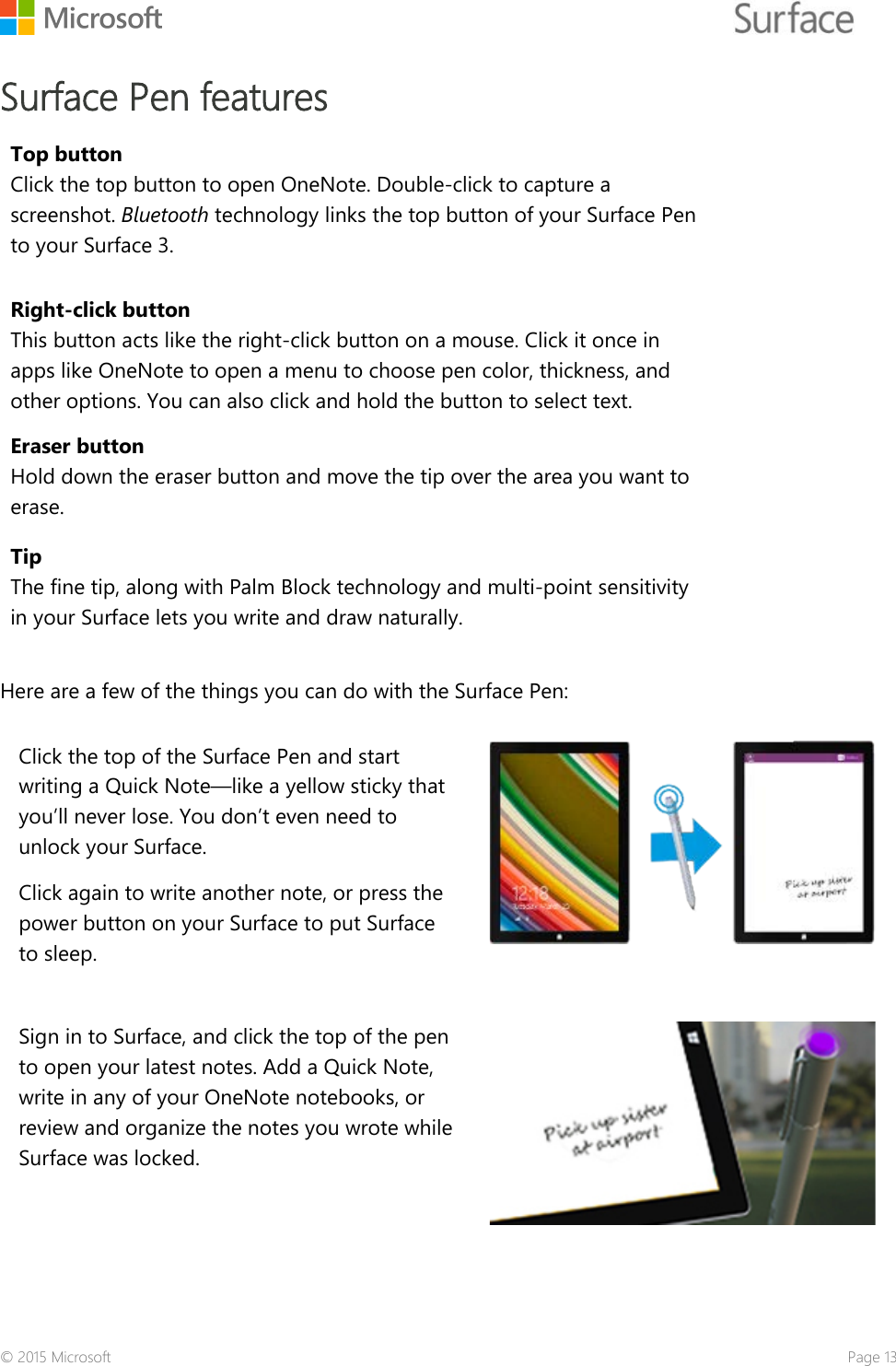    Surface Pen features Top button Click the top button to open OneNote. Double-click to capture a screenshot. Bluetooth technology links the top button of your Surface Pen to your Surface 3.  Right-click button This button acts like the right-click button on a mouse. Click it once in apps like OneNote to open a menu to choose pen color, thickness, and other options. You can also click and hold the button to select text. Eraser button Hold down the eraser button and move the tip over the area you want to erase. Tip The fine tip, along with Palm Block technology and multi-point sensitivity in your Surface lets you write and draw naturally.   Here are a few of the things you can do with the Surface Pen:  Click the top of the Surface Pen and start writing a Quick Note—like a yellow sticky that you’ll never lose. You don’t even need to unlock your Surface.  Click again to write another note, or press the power button on your Surface to put Surface to sleep.  Sign in to Surface, and click the top of the pen to open your latest notes. Add a Quick Note, write in any of your OneNote notebooks, or review and organize the notes you wrote while Surface was locked.  © 2015 Microsoft    Page 13 