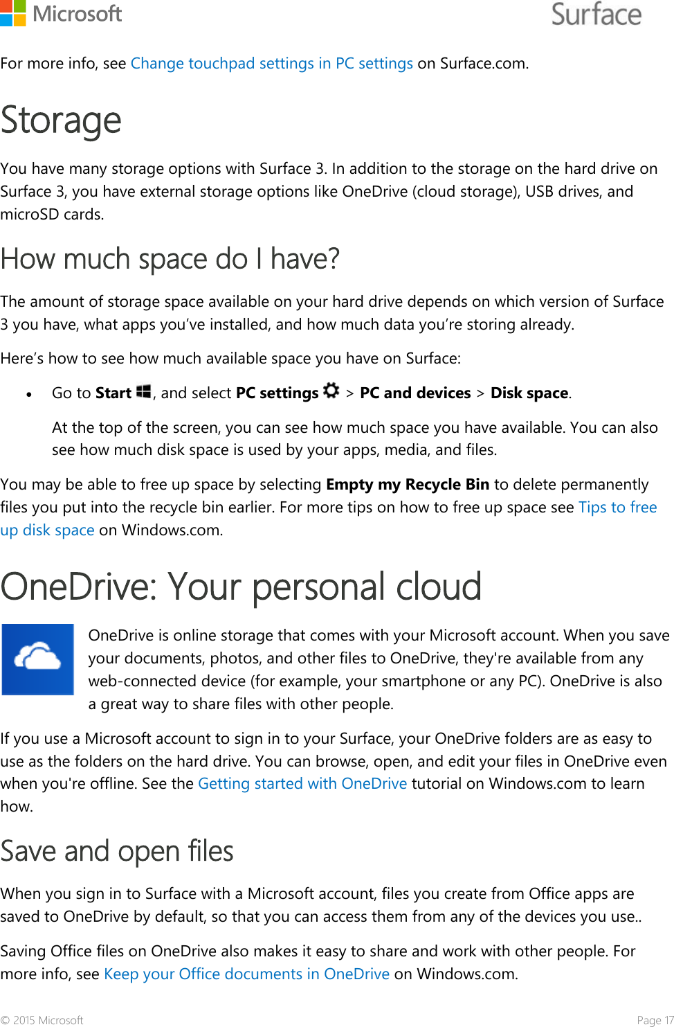    For more info, see Change touchpad settings in PC settings on Surface.com.  Storage  You have many storage options with Surface 3. In addition to the storage on the hard drive on Surface 3, you have external storage options like OneDrive (cloud storage), USB drives, and microSD cards.  How much space do I have? The amount of storage space available on your hard drive depends on which version of Surface 3 you have, what apps you’ve installed, and how much data you’re storing already. Here’s how to see how much available space you have on Surface:  • Go to Start , and select PC settings   &gt; PC and devices &gt; Disk space.  At the top of the screen, you can see how much space you have available. You can also see how much disk space is used by your apps, media, and files.  You may be able to free up space by selecting Empty my Recycle Bin to delete permanently files you put into the recycle bin earlier. For more tips on how to free up space see Tips to free up disk space on Windows.com. OneDrive: Your personal cloud OneDrive is online storage that comes with your Microsoft account. When you save your documents, photos, and other files to OneDrive, they&apos;re available from any web-connected device (for example, your smartphone or any PC). OneDrive is also a great way to share files with other people.  If you use a Microsoft account to sign in to your Surface, your OneDrive folders are as easy to use as the folders on the hard drive. You can browse, open, and edit your files in OneDrive even when you&apos;re offline. See the Getting started with OneDrive tutorial on Windows.com to learn how. Save and open files When you sign in to Surface with a Microsoft account, files you create from Office apps are saved to OneDrive by default, so that you can access them from any of the devices you use..  Saving Office files on OneDrive also makes it easy to share and work with other people. For more info, see Keep your Office documents in OneDrive on Windows.com.  © 2015 Microsoft    Page 17 