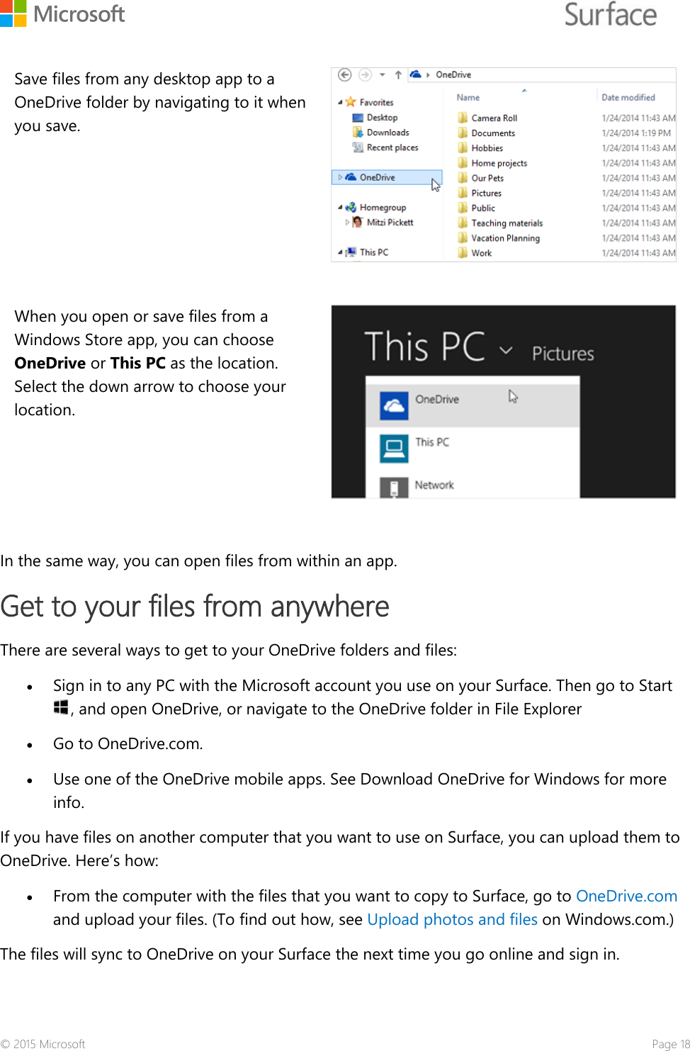    Save files from any desktop app to a OneDrive folder by navigating to it when you save.  When you open or save files from a Windows Store app, you can choose OneDrive or This PC as the location. Select the down arrow to choose your location.    In the same way, you can open files from within an app.  Get to your files from anywhere There are several ways to get to your OneDrive folders and files: • Sign in to any PC with the Microsoft account you use on your Surface. Then go to Start , and open OneDrive, or navigate to the OneDrive folder in File Explorer • Go to OneDrive.com.  • Use one of the OneDrive mobile apps. See Download OneDrive for Windows for more info. If you have files on another computer that you want to use on Surface, you can upload them to OneDrive. Here’s how:  • From the computer with the files that you want to copy to Surface, go to OneDrive.com and upload your files. (To find out how, see Upload photos and files on Windows.com.) The files will sync to OneDrive on your Surface the next time you go online and sign in.  © 2015 Microsoft    Page 18 