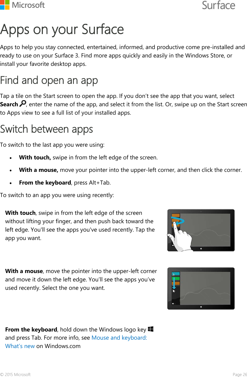    Apps on your Surface  Apps to help you stay connected, entertained, informed, and productive come pre-installed and ready to use on your Surface 3. Find more apps quickly and easily in the Windows Store, or install your favorite desktop apps.  Find and open an app Tap a tile on the Start screen to open the app. If you don’t see the app that you want, select Search , enter the name of the app, and select it from the list. Or, swipe up on the Start screen to Apps view to see a full list of your installed apps.  Switch between apps To switch to the last app you were using: • With touch, swipe in from the left edge of the screen.  • With a mouse, move your pointer into the upper-left corner, and then click the corner.  • From the keyboard, press Alt+Tab. To switch to an app you were using recently: With touch, swipe in from the left edge of the screen without lifting your finger, and then push back toward the left edge. You&apos;ll see the apps you&apos;ve used recently. Tap the app you want.  With a mouse, move the pointer into the upper-left corner and move it down the left edge. You’ll see the apps you’ve used recently. Select the one you want.  From the keyboard, hold down the Windows logo key and press Tab. For more info, see Mouse and keyboard: What’s new on Windows.com  © 2015 Microsoft    Page 26 